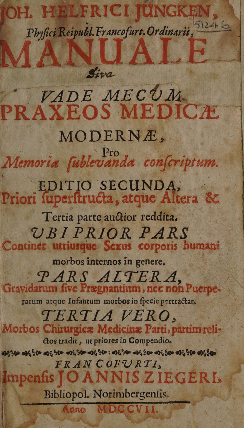 PRAXROS MEDI mu MODERNA, ;Memaria [ullevanda iin ;BDIT TIO SECUNDA Prior uperftruca, atque. Itera & A» Tertia parte auctior reddita E UBIPRIOR PARS Continéz. utriusque: Sexus. corporis humani - morbos internos in genere, CE us E [ULP IY TALTENM.S pos | Gravidarum five Pregnantium, nec non Puere- .. rarum atque Infantum morbosin fpecie pertracta, ATIERTIATERO. Morbos Chirurgicz Medicinz Parti; pirimireli &tos tradit , ut priores in Compendio. | Etre «0,50 «0550 : 5 50r a), 507 «Y, S0» e), 50e e). or FRAN COFUORTI,; elnpenfis ps. ANNIS Z Zisc£RL. í