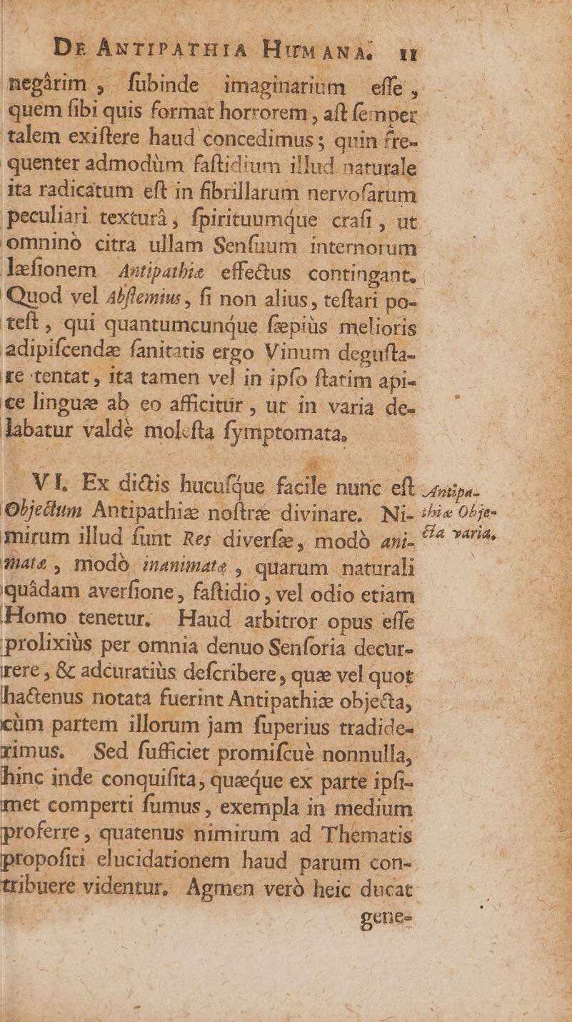 r í 7: e y^ y Li Á talem exiftere haud concedimus ; quin fre- quenter admodüm faftidium illud naturale ita radicatum eft in fibrillarum nervofarum omnino citra ullam Senfuum internorum adipifcendz fanitatis ergo Vinum degufla- Ke tentat , ita tamen vel in ipfo ftatim api- €e lingue ab eo afficitür, ut in varia de- labatur valde mol.fta fymptomata, ae, modo inanimate , quarum naturali quádam averfione , faftidio , vel odio etiam Homo tenetur. Haud arbitror opus effe prolixius per omnia denuo Senforia decur- rere , &amp; adcuratiüs defcribere , quee vel quot ha&amp;enus notata fuerint Antipathiz objecta, cm partem illorum jam fuperius tradide- hinc inde conquifita, quaedue ex parte ipfi- met comperti fumus , exempla in medium proferre , quatenus nimirum ad Thematis ptopofiti elucidationem haud parum con- genes