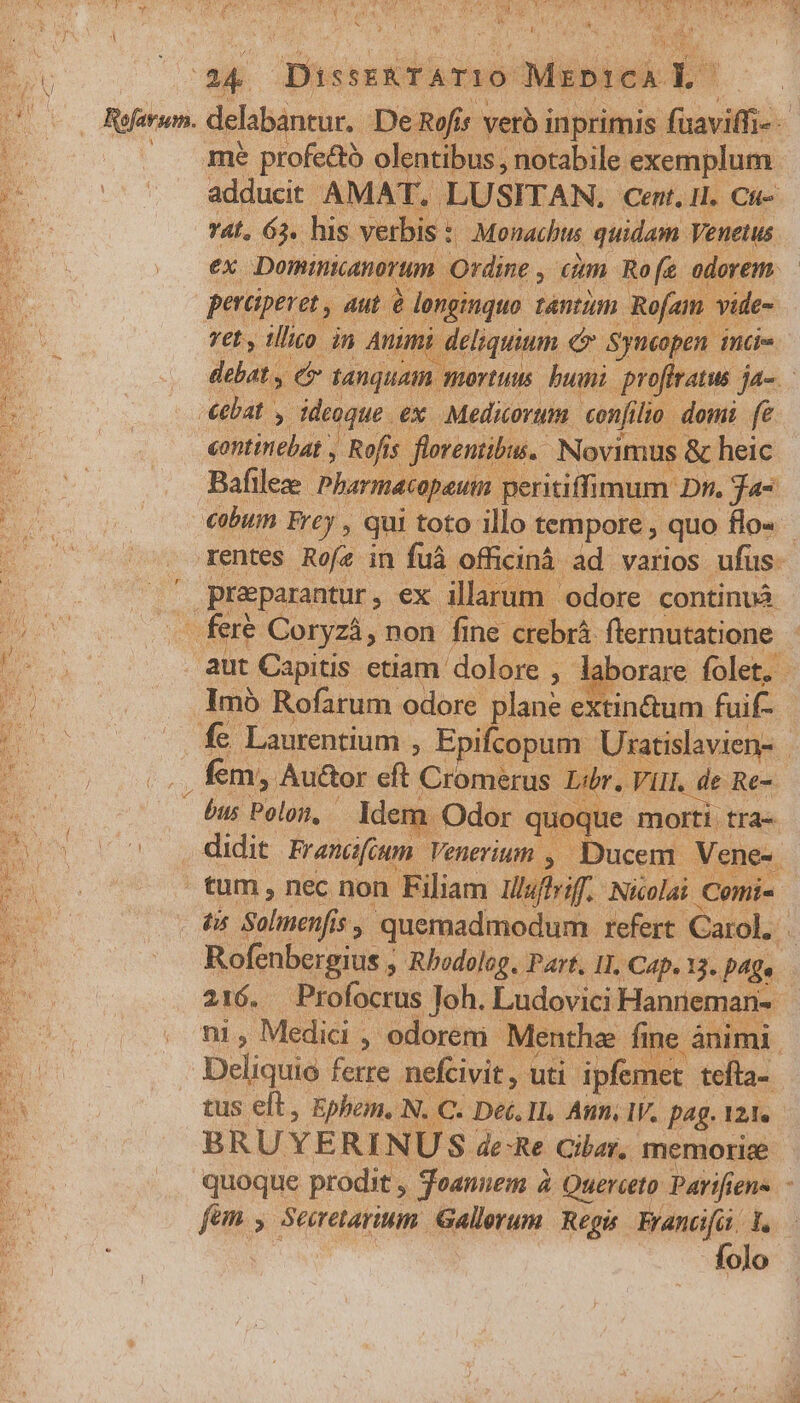 ey A ^s kj D  E Diessxramo: Msptcn Yat, Je his veda viam siam Venetus perciperet , aut é donginiquo tnim. Rofam - vide- ret y illico in Animi deliquium &amp; Syncopen inci ebat. y eoque. ex Medicorum confi lio domi fe continebat , -Rofís florentibus. Novimus &amp; heic Bafileze Pharméiopaum. peritiffimum. Dn. Ja preparantur, ex illarum odore continvà x Coryzá, non fine crebrá flernutatione Imb Rofarum odore plane extin&amp;um fuif- bus Polon, Idem didit Frencifium Venerium , » Ducem Vene- T 'Sulmenfis 15, quemadmodum. refert Carol, 216. Profocrus Joh. Ludovici Hanreman- Deliai ferte. nefcivit , uti. ipfemet. tefla- tus eft, Ephem. N. C. Det. Il, Amm, V. pag. 121. -BRUYERIN U S de-Re Ciber, memorice quoque prodit , Teanuem à Querceto Parifien- - folo $*