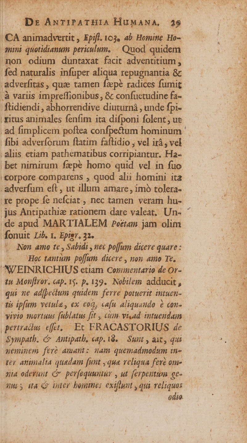 Ds ANTITATHIA HUMANA, 25 1 CA animadvertit , Epifl. 103, ab Hoinite. Ho- quini quotidianum periculum, Quod quidem /non odium duntaxat facit. adventitium , fed naturalis infuper aliqua repugnantia &amp; adverfitas » quae tamen fzpe radices fumit .À variis impreffionibus, &amp; confuetudine fa- ftidiendi , abhorrendive diuturnà , unde fpi- | yitus animales fenfim ita difponi folent, ut ibi adverforum flatim faftidio ; vel irá , vel ; aliis etiam pathematibus corripiantur. Ha- ; bet nimirum fepe homo quid vel in fuo '&amp;orpore comparens , quod alii homini ita adverfum eft , ut illum amare, imó tolera- .de apud MARTIALEM Poetam. jam ecd fonuit Lib. 1, Epier, 334. ^ Nen amo t Sabidi , nec poffum dicere quare: Hot tantuin pufum dicere , non. amo Te. ^V/EINRICHIUS etiam Cominentario de O !Or- tu Monfivor. Gap. 15. p. 139. Nolilem adducit , qui ne adfpectum quidem ferre potuerit intuen- pertradlus eft, Et FRACASTORIUS de Sympatb. Antipath, «ap.i8. — Sunt , ait, qui neminem fere Amantz nam quemadmodum ih düa odevunt c perfequuntür , ut ferpeutum qe- quis iA Qm uer hein: exiflunt , qui veliquos | odio.