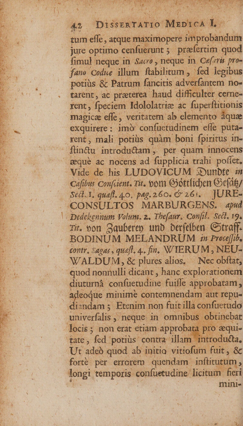 a Diss arto: MapteA: hs tum efle, atque maximopere aMorotandi jure optimo: cenfuerunt 5. preferim. quod fimul neque in S4c , neque In. Cefzris pro- fano. Codice illum ftabilbtum , fed legibus . potius &amp; Patrum fancitis adverfantem no« . tarent, ac preterea haud difficulter cerne- Kent, fpeciem Idololatrize ac füperflitionis magicae effe veritatem ab elemento áque exquirere: imo confüctudinem effe puta- rent, mali potiüs. quam I boni fpiritus in- flintu introdu&amp;tam ,' per quam innocens £equeé ac nocens ad füpplicia d trahi poffet. Vide de his LUDOVICUM 3Dunbte in dfi bus Confaent, à Tit. on. éttfiden G3c(át/ Stdl.1, quaft. 40. pag. 260. € 26i... JURE- CONSULTOS MARBURGENS. apud n Dedekennum Volt. 2. Thefaur. Confil. Scil, 19. Ee. Ti. $on Sauberen unb Derfefben. Gstraff. E | BODINÜM MELANDRUM » Preefib, B (— vtr, Sagas , queft, 4.. fin. WYERUM , NEU- Er WALDUM, &amp; plures alios, ^ Nec obftat, - quod nonnulli dicant , hanc explorationem diuturná 'confüecudine fuiffe approbatam , : ideoque 1 minime contemnendam aut repu L. dizndam 5. Etenim non fait ill nfuetudo E iE univerfalis , neque in omnibus ob locis; non erat etiam approba tate, fed: ppotiüs' contra illam Ut adéh quod ab initio vitiolsr Fait &amp; » forte per errorem quendam | infitutu E | mini-