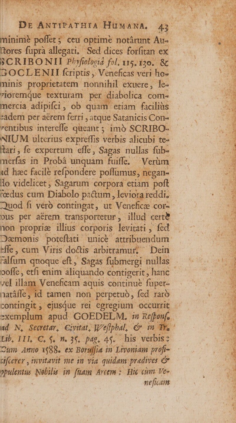 PCRIBONII Phyficlorid fol. 15.130. &amp;  30 S LENII fcriptis ,' Veneficas veri ho- minis proprietatem nonnihil exuere, le- vioremque texturam. per. diabolica com- Hari, fe expertum effe, Sagas nullas füb- v. MER id haec facile refpondere poffümus, nc gan- lo videlicet; Sagarum corpora etiam poft «edus cum Diabolo pa&amp;um, leviora reddi, Quod. fi veró contingat, ut Veneficae COr« non propri illius corporis levitati , fed *fle, cum Viris doctis. arbitramur, Dein ad N, S eretar, iyitat, W'efiphal, eom Tn Lib, IIL C, $, m. 35. pag, 45. his. verbis vifierer , invitavit me in via. quidam predives e npulentus Nilili in fuam Artem - Hie einn. Vee neficam EN X CORP AE * Mant T4 o) YR X E. TA E