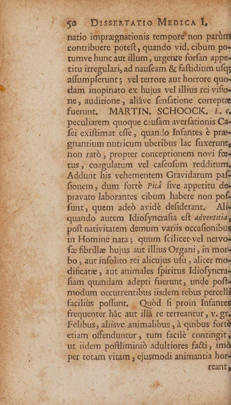 -. contribuere poteft , quando vid. cibum po- tumve hunc aut illum, urgente forfan appe- titu irregulari, ad raufeam &amp; faftidium ufq; affumpferunt; ; vel terrore aut horrore quo« dam inopinato ex hujus vel illius rei vifio- ne, auditione , aliàve fenfatione correptae dus MARTIN. SCHOOCK. L. «. peculiarem quoque caufam averfationis Ca- fei exiftimat effe ,. quando Infantes € prae- gnantium nutricum uberibus lac fuxerunt, mon raró ; propter conceptionem novi foe« US, coagulatum. vel cafeofum veddirum, Addunt his vehementem. Gravidarum paf- fionem, dum fort&amp; Pi five appetitu de- pravato laborantes cibum habere non pof- funt, quem adeb avid&amp; defiderant. — Ali- quando autem Miofyncrafia. eft adventitia s poft nativitatem demum variis occaftoriibus in Homine nata; quum fcilicet-vel nervo- fac fibrille hujus aut illius Organi , in mor- bo , aut infolito rei alicujus. ufu , aliter mo- - dificatzs , aut animales fpiritus Idiofyncras fiam quandam adepti fuerunt, unde poft- fnodum occurrentibus iisdem rebus percelli facilius poffunt, . .. Quód fi proin Infantes frequenter hác. dc illà re terreantur , V. gfe Felibus, aliisve.animalibus , à quibus fortà etiam offenduntur , tum acil contingit ut iidem poftliminio adultiores fatti, imà ger tota vitam y ejusmodi animantia hor- reants