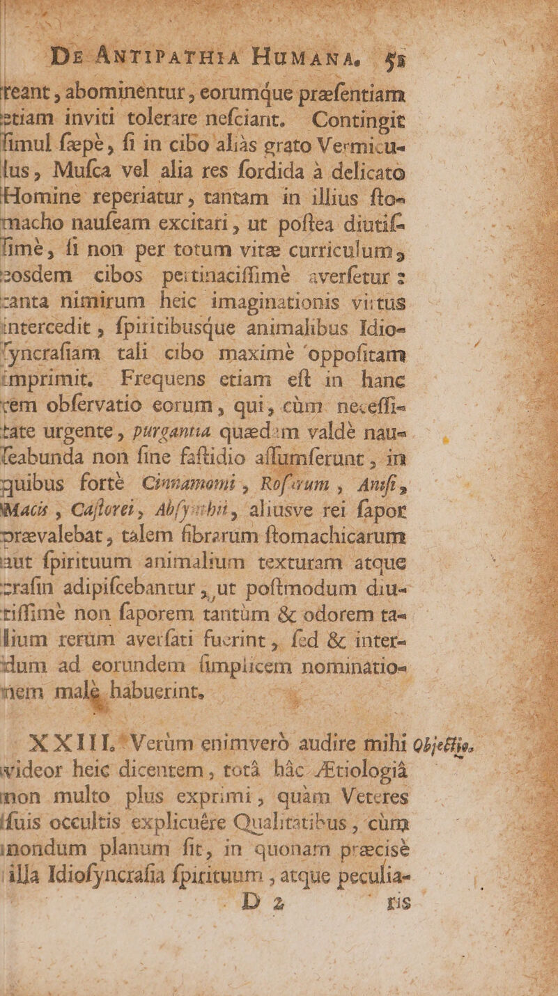 teant P'tit Pese voca tiam inviti tolerare nefciant,- Contingit nal fzepe, fi in cibo: 'aliàs grato Vermicu.- A ; Mufa. vel alia res fordida 3 à delicato omine reperiatur , , tantam in illius fto« macho naufeam. excitati , ut. poftea diutif- fime, fl non per totum vitz curriculum ; zosdem cibos peitinaciffime. averfetur z canta nimirum heic imaginationis virtus intercedit , fpiritibusque animalibus Idio- 'yncrafiam. tali cibo maxime 'oppofitam V CRREPRA Frequens etiam eft in hanc vem obfervatio eorum , qui, cüm. neceffi- dte urgente , purgantia quad:m valdé nau« feabunda non fine fsftidio aff nferunt , in quibus forté Ciagamemi, Rofwum , dnsf 23 Macs , Caflerti , Ab(yibil, aliusve rei fapor Pie valebat , talem fibrarum ftomachicarum aut fpiritum. animalium texturam atque zrafin adipifcebantur , ut poftmodum diu« riffim? non faporem tantüm &amp; odorem ta« lium rerüm aver(ati fucrint ,. fd &amp; inter- dum ad eorundem (mplicem nomades Wem -Hégs cci gupns in Pee | DS. videor heic dicentem ,. totà hác JEtiologià mon multo plus exprimi, quàm Veteres fuis occultis. explicuére Qualitztibus , cüm inondum planum fit, in quonam praecise Alla Kdiofyncrafia fpirituam ; atque peculia- D az Hs.