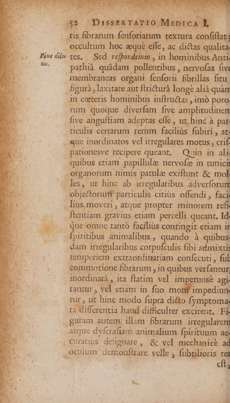 159. n textura confiílat: elfe, ac didas. qualita n hominibus, Anti. . pathià. quádam. pollentibus , neivofas. five Imembraneas organi fenforii Bbrillas fitu. Mm laxitate aut ftritturá longs. alià quàn ps ceteris hominibus inftru&amp;as , imó poro. um quoque. diverfam five amplizudinen Pos anguftiam. adeptas efle , ut hinc à par ticulis certarum rerum. faciliüs fubiri , 3-2 que. inerdinatos vel irregulares. motus crif , pationesve Iecipere queant, Quin in ali. ume etiam papillulae nervofe in tunicis , erganorum nimis: patule exiftunt &amp; mol .les, ut hinc ab irregularibus. adverforur obje&amp;orum- particulis citius offendi , faci: lius moveri. , àtqué propter minorem. refi. flentiam. gravius etiam percelli. queant, Id. ium hoc. temperiem. extraordimariam confecuti , » ful cantur y vel. etiam in füo mo impediun- tur, ut hinc modo. fupra di&amp;o fymptoma. differentia haud. difficulter excitent, Bor cft,