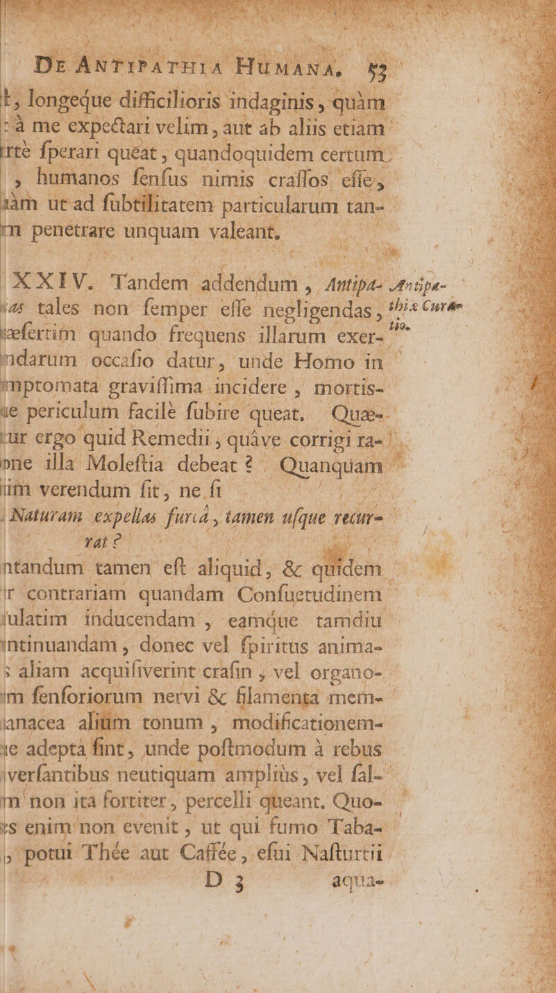 Lk que diffic iei adag uà d me expectari velim, aut ab aliis etiam | rté des rari quéat , quandoquidem certum; manos fenfus. nimis eraffos. efie, lys FA ürad fübtilitatem poa d tan- E m DNE Hin valeant. - à U. DR i Wu b.e V. landem vasis; » Antia 4otipa- ie tales non. femper effe negligendas , ^is we fcrtim quando frequens. illarum: exer. ne | ndarum | occifio datur, unde Homo in mptomata graviffima . incidere , , IDOItis- ie periculum facil fubire queat. Qua-- ur ergo quid Remedii , quive corrigi ra- |. »ne illa Moleftia debeat 2 . p roc um. verendum fit, ne dp wow ^ | Naturati expellas fund, Ld n(que [777 a E ^ NIU oro in | ntandum. tamen eft guid &amp; a - El Ir contrariam quandam Confaetudinem Be cox :ulatim inducendam ; eamque tamdiu. intinuandam , donec vel fpiritus anima- | ; aliam acquifiverine crafin , vel organo- im fenforic rum nervi &amp; filamenta mem- ianacea alim tonum , modificationem- 1€ adeptà fint , unde poftmodum 2 à rebus iverfantibus neutiquam amplius, vel fal- non i ita fortiter , percelli queant. Quo- ^ 'S enim non evenit, ut qui fumo Taba- b coupe Thée aut Caffée , efui. Nafturtii boa D 3 aquae. T 4