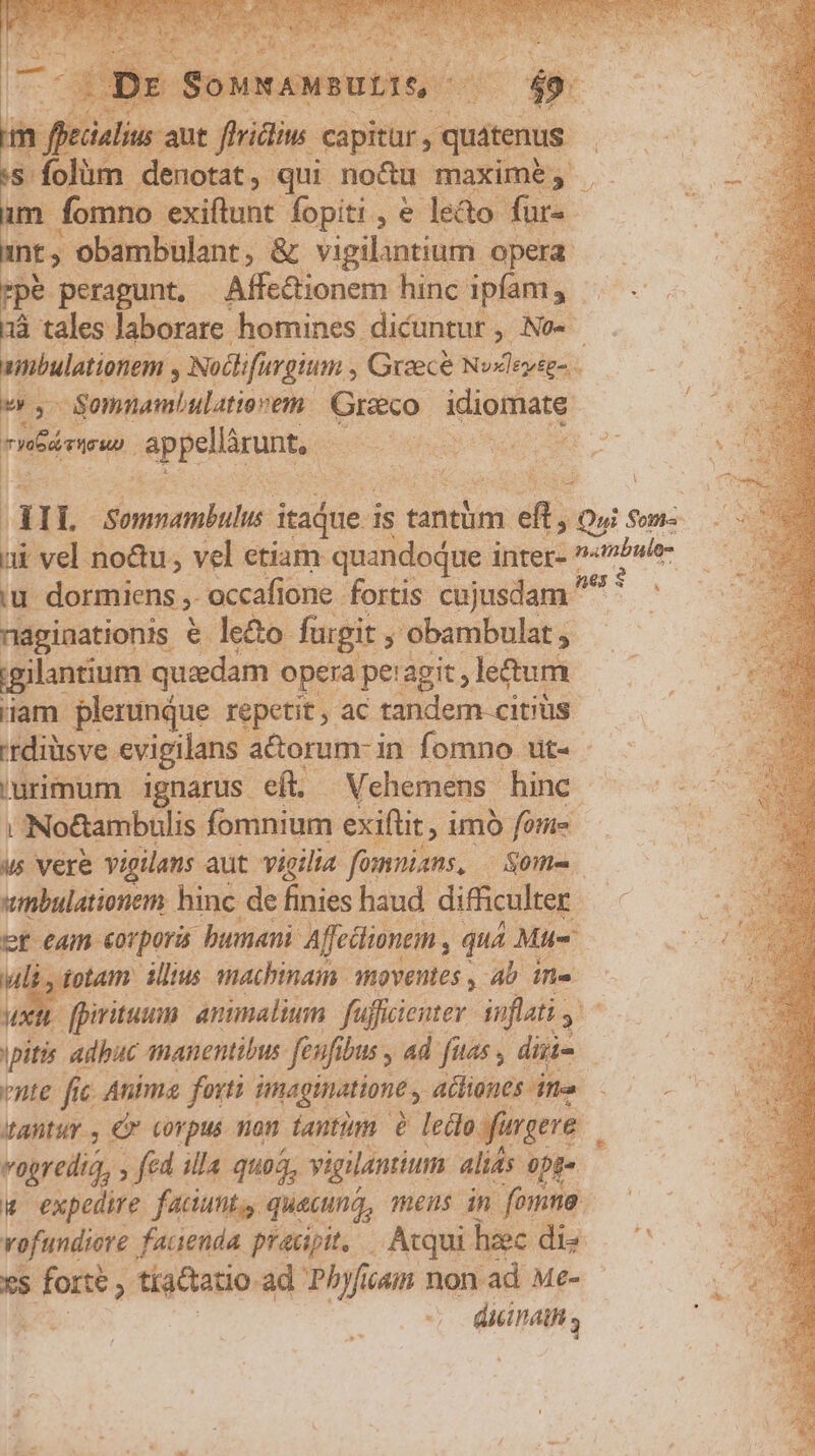bs peragunt, | Affe&amp;ionem hinc. ipfam, aà . -Somnamhbulatio vem- Greco idiomate rrr Jappeuar unt, — iu dormiens » occafione fortis cujusdam ^ náginationis €. le&amp;o. fugit y! 'obambulat ; $ igilantium. quzdam opera pet agit, letum am plerunque repetit, ac tandem citiüs UNo&amp;ambulis. fomnium exiftit , imo foie umbulationem hinc de finies haud difficulter B. eam corpora. bumani Affcüimem , , qua Mus bos ptam Allius machinain moventes , Ab in. ux nte fic c Anima forti imaginatione ationes itte tantur, Cr corpus non dantium à ledo fugere vogredia, , fid illa quoa, vigilantium. alits 0pg« xS cunda , tíaQtatio ad Phyf ijáin non ad Me- dicinathi
