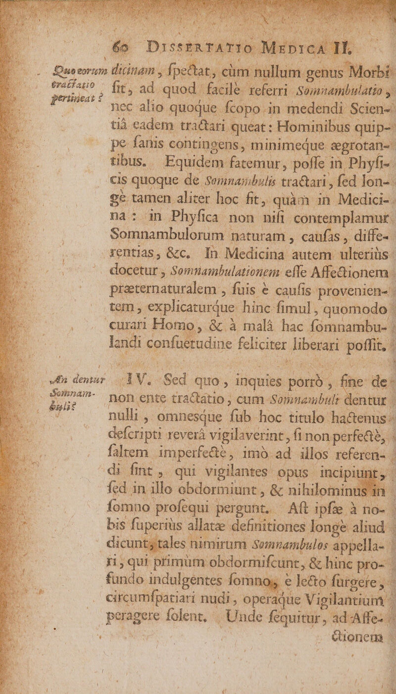 b nli? gi tamen. Mes (n on quàm i Medici 2 Somnambulorum 1 maturam , caufas , diffe- daeihus. Somnambulationem effe Affe&amp;ionem. : preeternaturalem , fuis &amp; caufis provenien- | lo, &amp; à malà hac fómnambu- | la ndi confuerudine feliciter ibant jon t4 pi. A E | fine dei AW Sed quo , inquies pond Y: di fint ,. qui vigilantes opus incipiti fed i in illo obdormiunt , &amp; nihilominus'in | fomno. profequi. pergunt. - Aft ipfze à no- | bis fuperiüs allatze definitiones longe aliud | dicunt; tales nimirum Somnambulos appella-. i ji,qui primum obdorrnifcunc, , &amp; hinc pro-. fundo indulgentes ipie. X e lecto fargefe T circumfpatiari -— E c aque Vigilantium ionem |