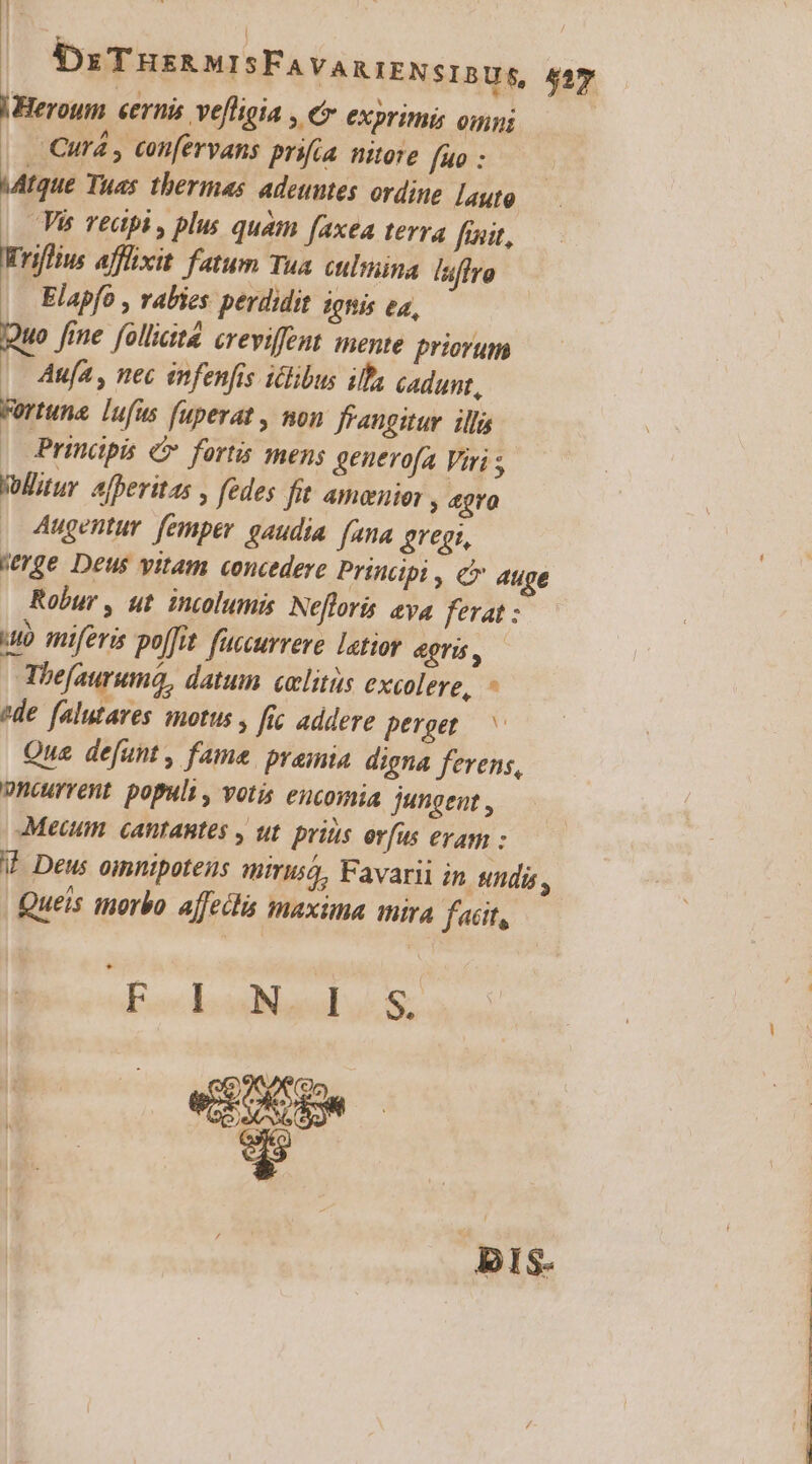 l-Heroum «ernis ve[ligia , e eXpriti omni | Curá , confervans prifia. nitore fno : MAtque Tuas thermas. adeuntes. ordine [auto | Và vedpi , plus quam faxea terra fait, Wriffius afflixit fatum Tua ctlmina [uflrg Elapfo , rabies perdidit ignis ea, Quo Jine folliate. creviffeut mente priorum |. Aufa , nec infenfis iclibus illa cadunt, Fortuna. lufus fuperat , non frangitur. illi | Prindpis c» fortis mens generofa Viri Wlitur 4fheritas , fedes fit amener, agro | Augentur femper gaudia fana gregi, wrge Deus vitam concedere Principi , c 4uge Robur , ut intolumis Nefloris eya ferat : uo miferis poffit. fuccurrere latior 4T, | Hhefauruma, datum celitüs excolere, - ?de falutaves motus , fic addere perget.— ^ Que defunt , fame pramia digna ferens, Dnourrent. populi, votis eucomia jungent , Meum. cantantes , ut. prius ovfus evag : V Deus oimnipotens qmirusá, Favarii in undi Queis morbo affectis maxima mira fcit, * E louBiaul 4:8: BIS