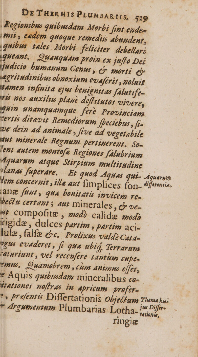 | | Dre Tüx&amp; M15 PLUMBARTIS, 529 Regionibus quibudam Morbi fint edes | mii, cedem quoque remediis abundent., quibus. tales. Morbi feliciter: debellayz queant, Quanquam prota ex juffo Des «Bor. Dbumanum Genm ( € morti eb Mgritudinibus obnoxium evaféri; , noluit Wamen tufinita 6jus benignitas fatutife- YU nos auxiliis plano deffitutos vivere, gun unamquamque. fer? Provinciam vertzs ditavit Remedtorum Jfhectebus , fi- ve dei ad animale , fue ad vecetabile Mut minerale Reenum pertinerent, Sp. 'ent autem montofa Regtones falubriugs Vdquarum atque Stirpium multitudine anas faperare, — Er quod Aguas qUi- Aquarum Vem coucerait , ille aut (im plices fon- 9feeuie. iang funt, qua Lonitatis invicem re. Vediu certant; aut minerales C ve- «t compofite , zd? calide »o4) rigide , dulces parziz, partim aci- i falfa ee. Prolixse UVAÍd? Cata- ?es evaderet, f qua ubi, Terrarum aturiunt , vel recenfere tantum CHpt- mus Quamebrem ,cum Animus effer, * Aquis quibi;dam mineralibus co- | WIAtones noffras ip Aprtcum. profer- * prafentis Differtationis Objecf ua Thsma ba.  dreumentum Plumbarias: Lotha- 7; ovp tationis, r ing &amp;