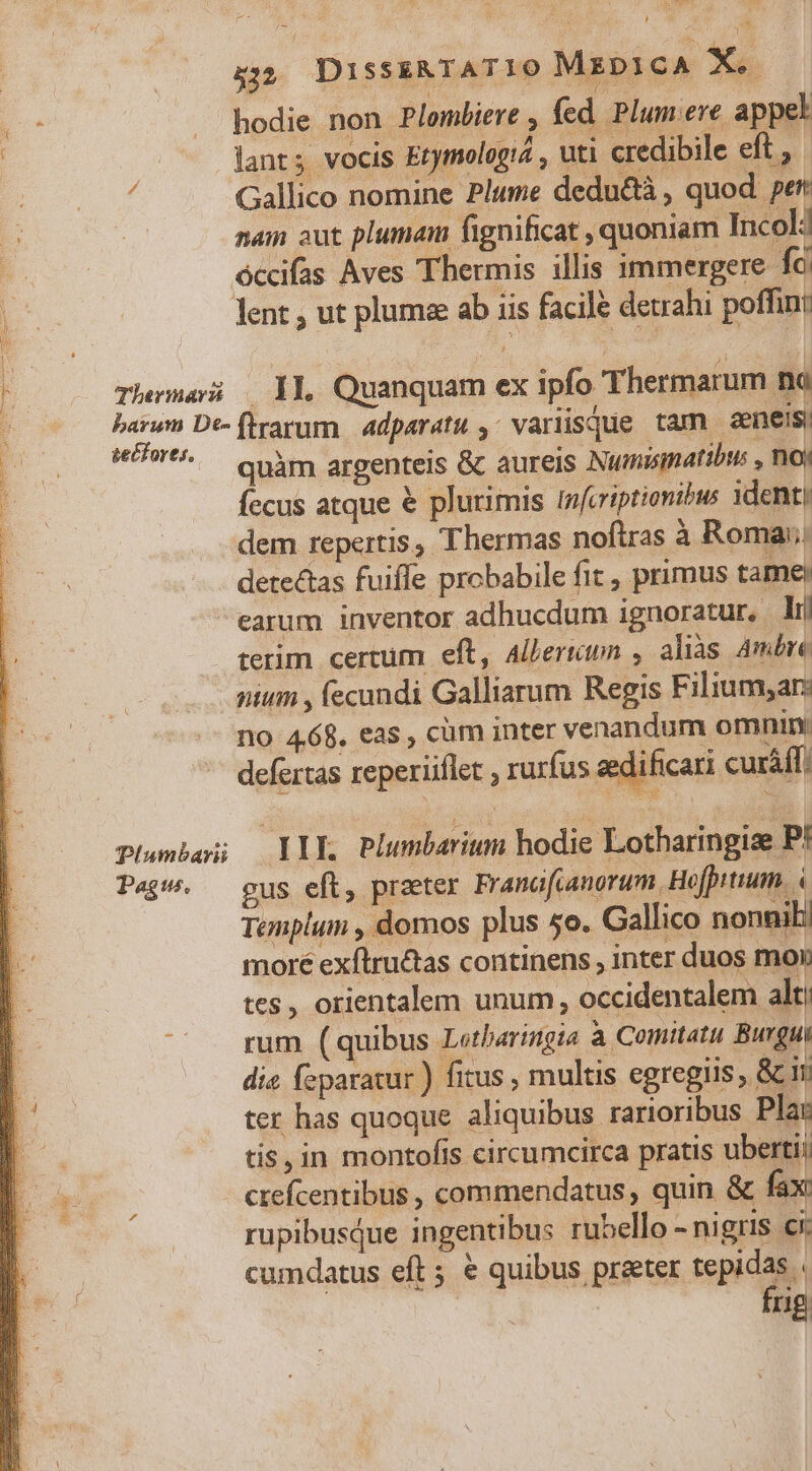 à; Disss&amp;TATIO MxpicA X. . hodie non Plombiere , fed. Plum ere appel | —— ants vocis Etymologia , uti credibile eft , ; Gallico nomine Plume dedu&amp;à , quod pert nam aut plumam fignificat , quoniam Incolj P óccifas Aves Thermis illis immergere fc. b. lent, ut plumze ab iis facile detrahi poffint Fo 2 Themes 11. Quanquam ex ipfo Thermarum na cin De-flrarum 4dparatu , variisque tam eneis; *^ quàm argenteis &amp; aureis Numismatibus , noy Íecus atque € plurimis infcriptionibus denti dem repertis, Thermas noftras à Roma; detectas fuiffe probabile fit , primus tame) earum inventor adhucdum ignoratur, lij terim certum eft, Alleriun , alias Ambre nim , fecundi Galliarum Regis Filium,ar: no 4.68. eas, cüm inter venandum omnin: defertas reperiiflet , rurfus aedificari curáff Plambei Ylk Plumbarium hodie Lotharingize P! Page. — gus eft, preter Franofcanorum. Hofpttuum. à Templum , domos plus 5o. Gallico nonnili moré exftru&amp;tas continens , inter duos mon tes , orientalem unum, occidentalem alt: rum (quibus Letbaringia à Comitatu Burgui die feparatur ) fitus , multis egregiis , &amp; ii ter has quoque aliquibus rarioribus Plar 3 tis, in montofis circumcirca pratis ubertii ut crefcentibus , commendatus, quin &amp; fax rupibusQue ingentibus rubello - nigris ci: cumdatus eft 5 € quibus praeter tepidas | frig