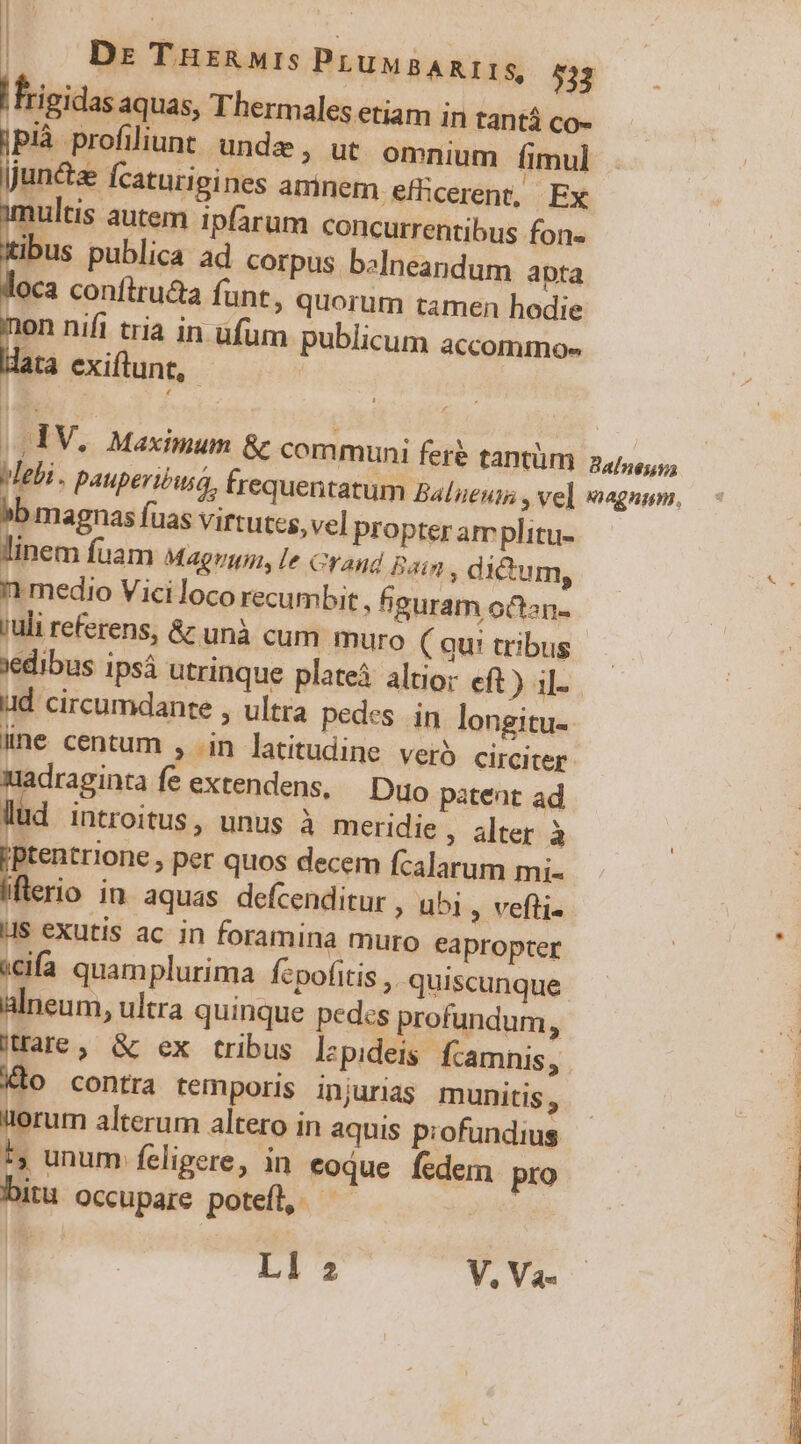 Dz THrzRMIs Pruw AREIS, 533 |rigidas aquas, Thermales etiam in tantá co- |Plà profiiunt unde , ut omnium fimul juncta Ícaturigines amnem efficerent, Ex imultis autem ipfarum concurrentibus fons ktibus publica ad corpus b«lneandum apta oca confiruca funt, quorum tamen hodie nen nifi tria in ufum publicum accommo- data exiftunt, |. IV. Maximum &amp; communi feré tantüm 2,4/,,,,, Mebi . pauperióiua, trequentatum Balueun; » vel wagnom, »b magnas fuas virtutes, vel Propter amplitu- linem fuam Magrma, l2 crand Ba: ; dictum, 11 medio Viciloco recumbit , feuram octan- ruli referens, &amp; unà cum muro ( qu! tribus edibus ipsá utrinque plate altio; eft) il-. ud circumdante , ultra pedes in longitu- iine centum , in latitudine Vero circiter madraginta fe extendens, | Duo patent ad lud introitus, unus à meridie , alter à jptentrione , per quos decem fcalarum mi- flerio in aquas defcenditur , ubi , vefti« : LIS exutis ac in foramina muro eapropter | «cifa quamplurima fcpofitis ,. quiscunque j alneum, ultra quinque pedcs profundum, E Ware, &amp; ex tribus lzpideis fcamnis, Klo contra temporis injurias munitis , irerum alterum altero in aquis profundius 1, unum feligere, in coque fedem pro bitu occupare potefl, Ll 2 V, Va-