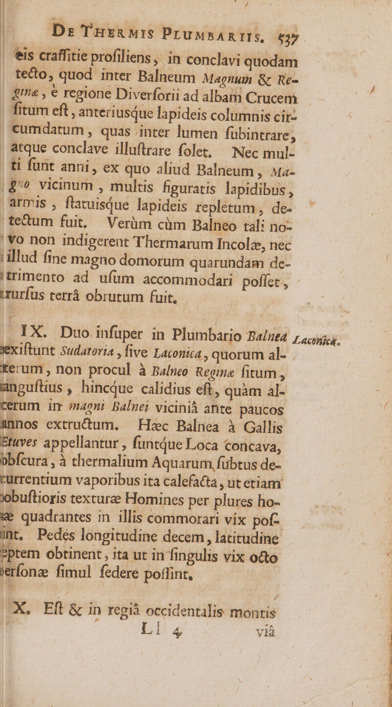 A || Dr Tnurznurs PruusAnILS, $37 | eis craffitie profiliens ,; in conclavi quodam | tedo, quod inter Balneum Magnum &amp; Re- 2 | 42 , € regione Diverforiiad albam Crucem. | fitum eft , anter usque lapideis columnis cir: , Cumdatum , quas inter lumen fubintrare; atque conclave illuftrare folet, Nec mul- | ti funt anni, ex quo aliud Balneum , Ma- .$/? vicinum , multis hguratis lapidibus , armis , flatuisque lapideis repletum, de-. tectum fuit, Verüm cüm Balneo tal: no- ' vo non indigerent Thermarum Incolz, nec allud fine magno domorum quarundam de- 'trimento ad ufum accommodari poflet, - :rurfus terrà obrutum fuit, 1 IX. Duo infuper in Plumbario Ba/st4 7, us. fexiftunt Sudatoria , five Laconica , quorum al- Eerum , non procul à Balneo Regina. fitum , Bnguftius , hincQue calidius eft, quàm al- terum im vpn; Balnei vicinià ante paucos unos extructum. Heec Balnea à Gallis Stuves appellantur , funtdue Loca concava, bbfcura, à thermalium Aquarum, fübtus de- rurrentium vaporibus ita calefacta , ut etiam Xobuflioris texture Homines per plures ho- ke quadrantes in illis commorari vix pof- iint, . Pedés longitudine decem , latitudine sptem obtinent, ita ut in fingulis vix o&amp;o 'erfonae fimul federe poffint, (X. Eft &amp; in regià occidentalis montis