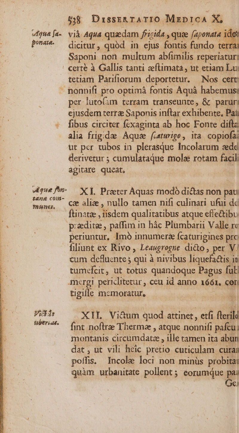 vfgua[a- vià Aqua. quadam fricida , quee faponata | idet P5* ditur, quód in ejus fontis fundo terr Saponi non multum abfimilis reperiatur: ! certe à Gallis tanti ceflimata , ut etiam Lui tetiam Pariftorum. deportetur. Nos cert: - nonnifi pro optimá fontis Aquá habemus: per lutofam terram transeunte, &amp; paruri ejusdem terra Saponis inftar exhiben Pai: fibus circiter fexaginta ab hoc Fonte difta alia frigidze Aquae fiatwrigo, ita. copiofa: ut per tubos in plerasque Incolarum zedd derivetur ; cumulataque mole rotam facil: agitare queat, | «qe n- — X L Prater Aquas modo dictas non pau: HEUS cae alize , nullo tamen nifi culinari ufui dc | - — ftinate, adem qualitatibus atque eftectibu E p ddite, paffim i in hác Plumbarii Valle rc : : periuntur, Imó innumera Ícaturigines prc filiunt ex Rivo, -Leaugrogne di&amp;o, per V/ cum defluznte ; qui à nivibus liquefattis in tumefcit, ut totus quandoque Pagus ful mergi pericliterur , ceu id anno 1661, cen tigifle memoratur, um Pis X TIL Vittum quod attinet, etfi fedi wbenee (nt noftrae Thermze , atque nonnifi pafcu. montanis circmdarze : ille tamen ita abun dat, ut vili heic pretio cuticulam cura: poffis. Incole loci non minüs probita: quàm urbanitate pollent 5; eorumque e | €