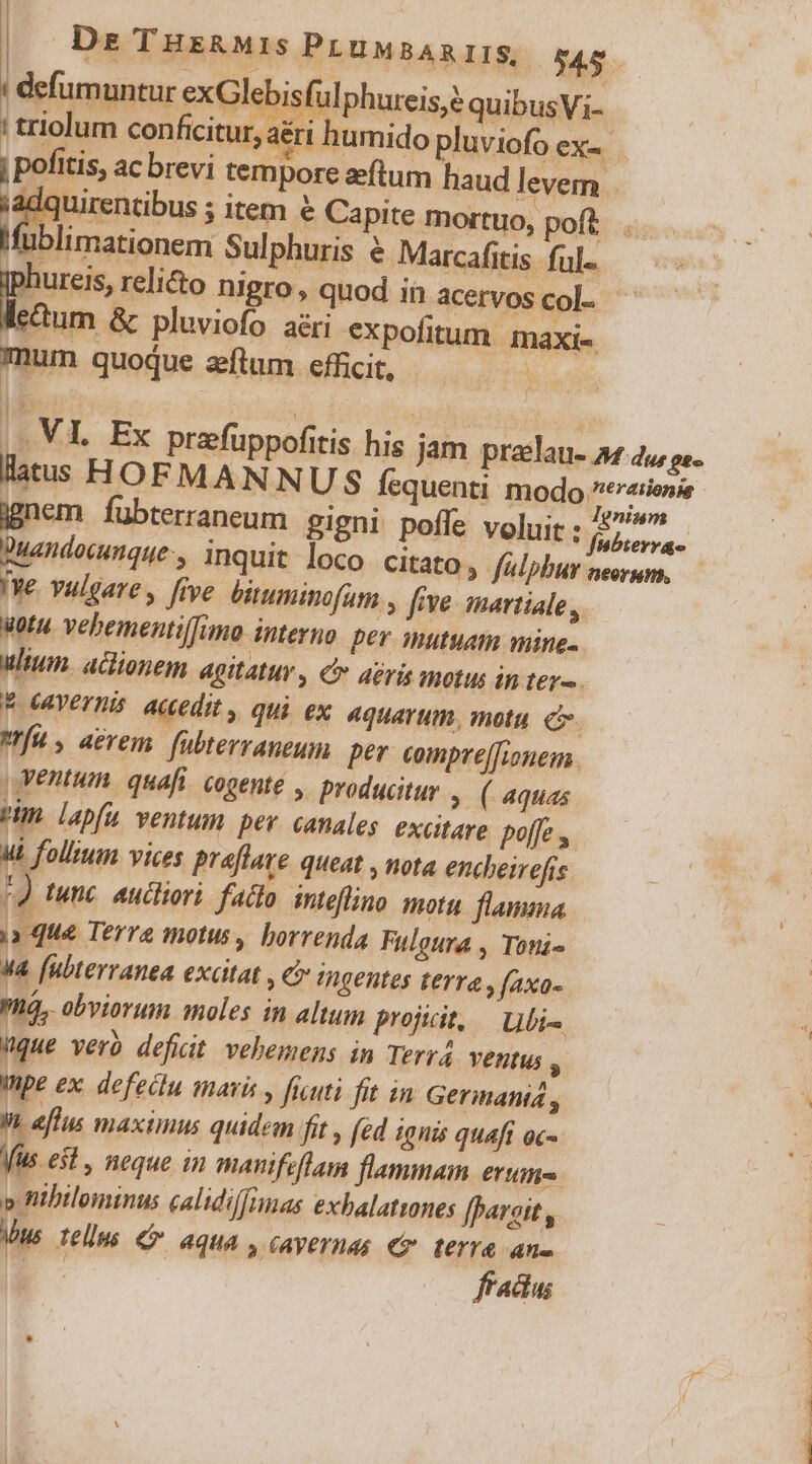 | | Dz THrRMIS PLUMBAR IIS, 545 | defumuntur exGlebisful phureis,é quibus Vi : triolum conficitur, aéri humido pluviofo ex- | pofitis, ac brevi tempore zeftum haud levem . adquirentibus ; item € Capite mortuo, poft ublimationem Sulphuris € Marcafitis. ful. ohureis, relicto nigro , quod in acervos col- Cum &amp; pluviofo a&amp;i expofitum maxi- ium quoque eftum efficit, | | E | . VL. Ex przfuppofitis his jam prelau- 44 4u, ge. latus HOFMANNUS Íequenti modo eratienie | ads. s. Tenium ignem fubterraneum gigni poffe voluit : Cuni Duandocunque, inquit loco citato, filphur neorum, — ve. vulgare , ftve bituminofum , five. martiale, uota. vebementilfimo interno per iutuam mine- ultum. adionem agitatur, C a&amp;rís motus in ter. * caYernis. accedit , qui ex 4quarum, motu c. fu; aerem fübterraneum per compre[fionem. mentum. quafi. cogente ,. producitur » ( 4quas d |o* pum. lapfa ventum pev canales. excitare poffe , ul follium vices praflave queat , nota encheirefis (d. func auctori fatto inteflino motu. flamma i que Terra motus , horrenda Fulgura , Toni- Va [ubterranea excitat , &amp; ingentes terra , faxo-. vá, obviorum moles in altum projiit, — Ubi- Wque vero defuit vehemens in Terr4 ventus  Wpe ex. defectu maris y fucuti fit in Germania , WV. effus maximus quidem fit , (ed ignis quafi oc Mus e$l, neque in manifeflam flammam erun- » fibilominus calidiffrmas exhalationes [Dareit , | Adus