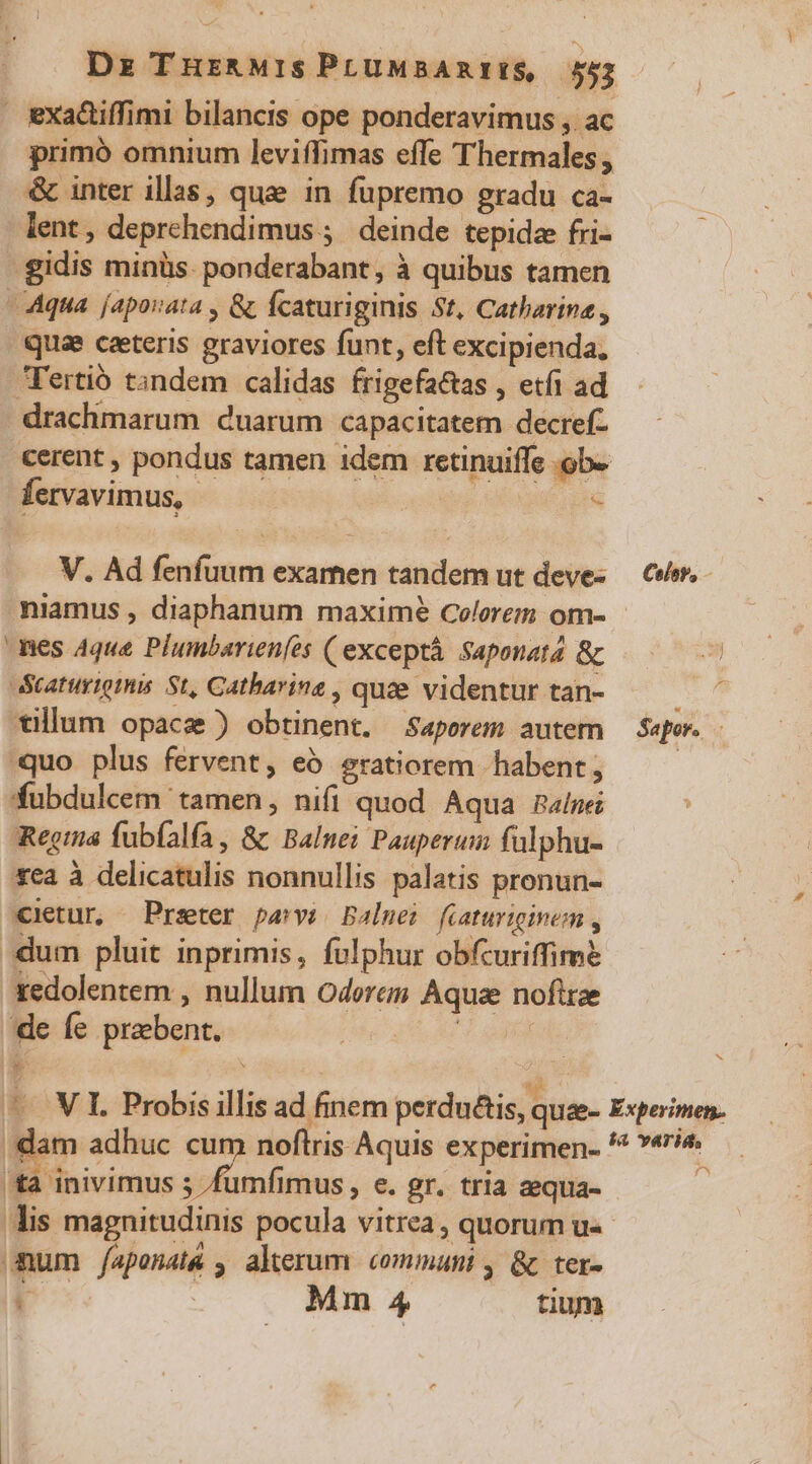 Dz THr&amp;MIsPLtUMBARIIS 552 exadtiffimi bilancis ope ponderavimus , ac primó omnium leviffimas effe Thermales , &amp; inter illas, quae in fupremo gradu ca- lent, deprehendimus ;' deinde tepida fri- 'gidis minüs. ponderabant, à quibus tamen Aqua [aporata , &amp; fcaturiginis St, Catharina , quae ceteris graviores funt, eft excipienda, Tertió tandem calidas frigefatas , etfi ad drachmarum cuarum capacitatem decref- cerent , pondus tamen 1dem retinuiffe ob. fervavimus, s V. Ad fenfuum examen tandem ut devez — Cir, niamus , diaphanum maxime Colore om- nes Aque Plumbarienfes ( exceptà saponata &amp; n Scaturiomis St, Catharina , quee videntur tan- E». tillum opace ) obtinent. Saporem autem — Sep. - quo plus fervent, eó gratiorem habent ; | fubdulcem tamen, nifi quod Aqua Ralnei Rega fubíalfa, &amp; Balue: Pauperum fülphu- xea à delicatulis nonnullis palatis pronun- €ietur, Prseter parvi Balmei fiaturiginem , um pluit inprimis, fulphur obfcuriffimé xedolentem , nullum Oderem Aquae noftrae de Íe prebent. DA NE. í à ^ VI. Probis illis ad finem perdu&amp;is, qua- Experimen. dam adhuc cum noftris Aquis experimen- ** »«ri&amp; 'ta inivimus 5 /fumfimus , e. gr. tria zequa- à is magnitudinis pocula vitrea , quorum u« mum /apenatá , alerum communi , &amp; ter-