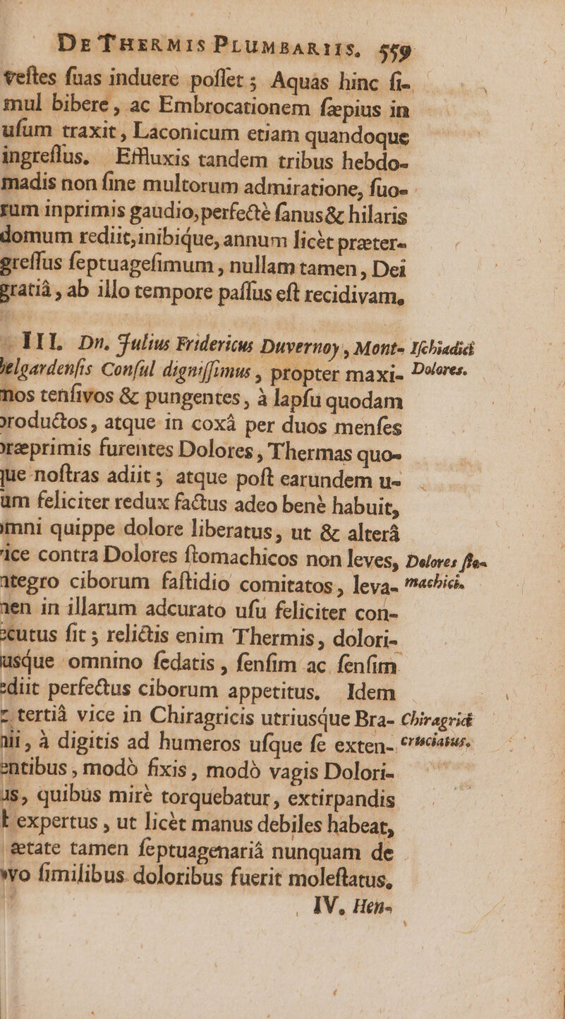 Vefles fuas induere. poflet ; Aquas hinc fi-. mul bibere , ac Embrocationem fzpius in ufum traxit , Laconicum etiam quandoque ingreflus, —Effluxis tandem tribus hebdo- madis non fine multorum admiratione, fuo- rum inprimis gaudio;perfe&amp;é fanus&amp; hilaris domum rediit;inibiQque, annum licét praeter- greffus feptuagefimum , nullam tamen , Dei gratià , ab illo tempore paffus eft recidivam, ML. Dn. Sulius Fridericus Duvernoy , Mont- 1chiadii eloavden[is Conful dignif[umus , propter maxi» D«eres. los tenfivos &amp; pungentes, à lapfu quodam rodu&amp;os , atque in coxà per duos menfes eeprimis furentes Dolores , Thermas quo« jue noftras adiit; atque poft earundem u« um feliciter redux factus adeo ben? habuit, imni quippe dolore liberatus, ut &amp; alterá ice contra Dolores flomachicos non leves, D«ore: ffe- ategro ciborum faftidio comitatos , leva- «cie. 1en in illarum adcurato ufu feliciter con- cutus fit ; relictis enim Thermis, dolori usque omnino fedatis , fenfim ac. fenfim :diit perfectus ciborum appetitus, Idem t tertià vice in Chiragricis utriusque Bra- Chiragrid ali , à digitis ad humeros ufque fe exten- eia. entibus , modó fixis, modó vagis Dolori- Js, quibus mire torquebatur, extirpandis E expertus , ut licét manus debiles habeat, &amp;tate tamen feptuagenariá nunquam de wo fimilibus doloribus fuerit moleftatus, , IV, Hthi-