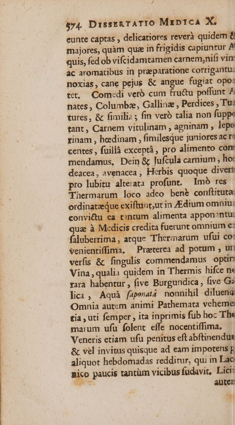 / 574. DISSERTATIO Mrp1cA X. eunte captas , delicatiores reverà quidem &amp; majores, quàm quae in frigidis capiuntur A quis, fed ob vifcidamtamen carnem;nifi virr ac aromatibus in praeparatione corrigantu: noxias, cane pejus &amp; angue fugiat opo: tet. Com:di veró cum fru&amp;u poffunt A nates , Columbze, Gallina , Perdices Tu: tures, &amp; fimilie 5 fin vero talia non fuppe tant , Carnem vitulinam , agninam , lepo rinam , hedinam , fimilesque juniores ac t* centes , füillà exceptà, pro alimento conr mendamus, Dein &amp; Jufcula carnium , ho: deacea, avenacea , Herbis quoque divert pro lubitu alte:atà profunt. lImó res. Thermarum loco adeo ben&amp; conftituta: ordinatzque exiit int,ut in Zdium omniu: convi&amp;u ea tintum alimenta appon?ntu: Vina, qualia quidem in Thermis hifce n« &amp; vel invitus quisque ad eam impotens p aliquot hebdomadas redditur, qui in Lac Bico paucis tantüm vicibus fudavit, Lic WIS auter: .