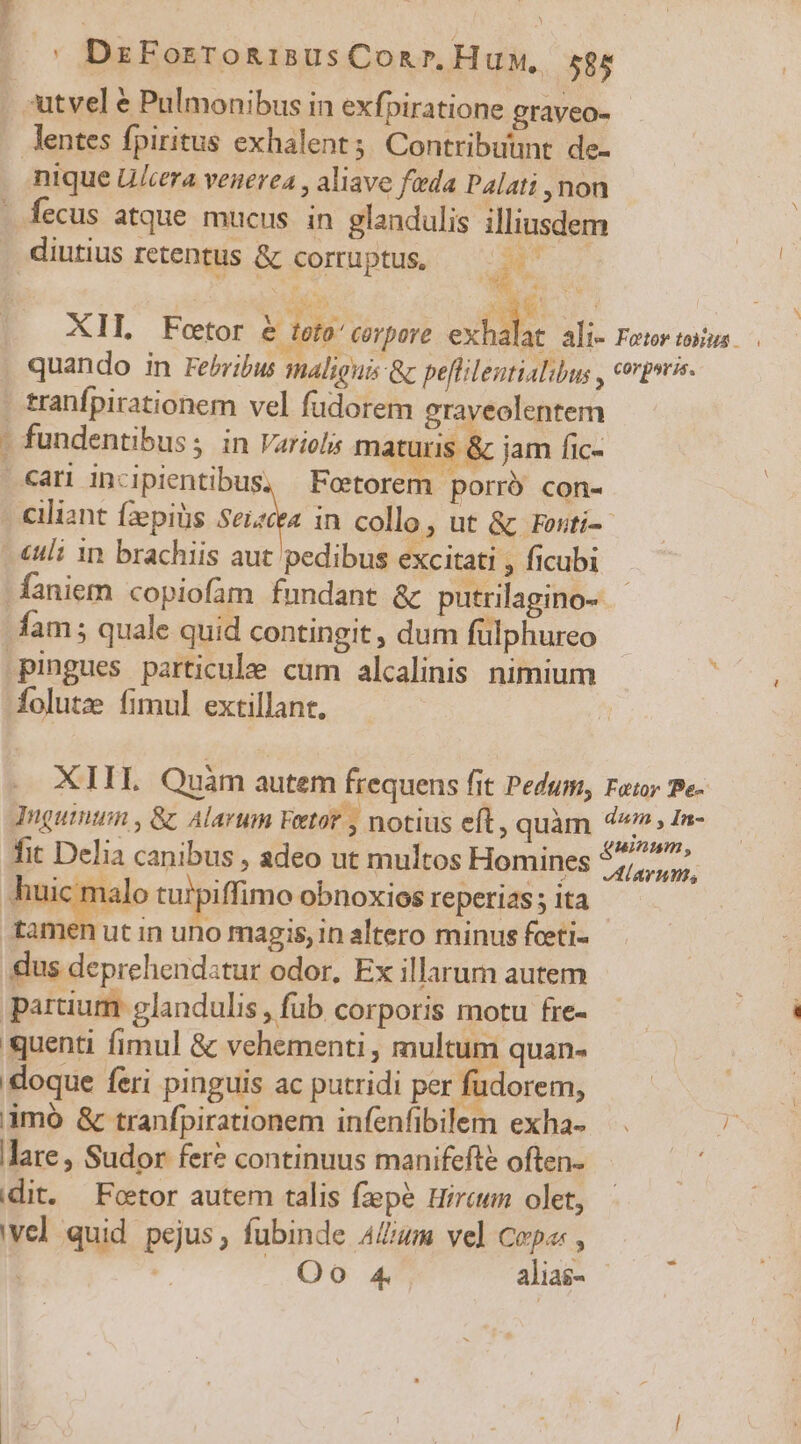 7e act) :utvel &amp; Pulmonibus in exfpiratione graveo- lentes fpiritus exhalent; Contribuunt de- nique Uca venerea , aliave feda Palati , non fecus atque. mucus. in glandulis illiusdem | diutius retentus &amp; corruptus, d | | | Nu T NM Ne. XII, Foetor &amp; toto: Corpore odis ali- Fetor tous quando in Feribus maliguis &amp;c peflilentialibus , crprrie- tranfpirationem vel füdorem graveolentem fundentibus; in Varielis maturis &amp; jam fic- «an incipientibus, Foetorem porró con- . ciliant fzepiüs Suae in collo, ut &amp; rosti- «uli 1n brachiis aut pedibus excitati , ficubi -faniem copiofam fundant &amp; putrilagino- fam; quale quid contingit, dum fülphureo pingues particule cum alcalinis nimium E folutze fimul extillant. XIII Quàm autem frequens fit Pedum, Fat Pe- Tuguinum , &amp; Alarum Fetot , notius eft, quàm 4, In- fit Delia canibus , adeo ut multos Homines yii huic malo turpiffimo obnoxios reperias ; ita tamen ut in uno magis, in altero minus fceti- dus deprehendstur odor, Ex illarum autem partium glandulis , fub corporis motu fre- quenti fimul &amp; vehementi , multum quan- doque feri pinguis ac putridi per fudorem, jimó &amp; tranfpirationem infenfibilem exha- lare, Sudor fere continuus manifefté often- eit. Foetor autem talis fzepe Hircumn olet, wel quid pejus, fubinde AZum vel Copa: , | OQ. wu alias-