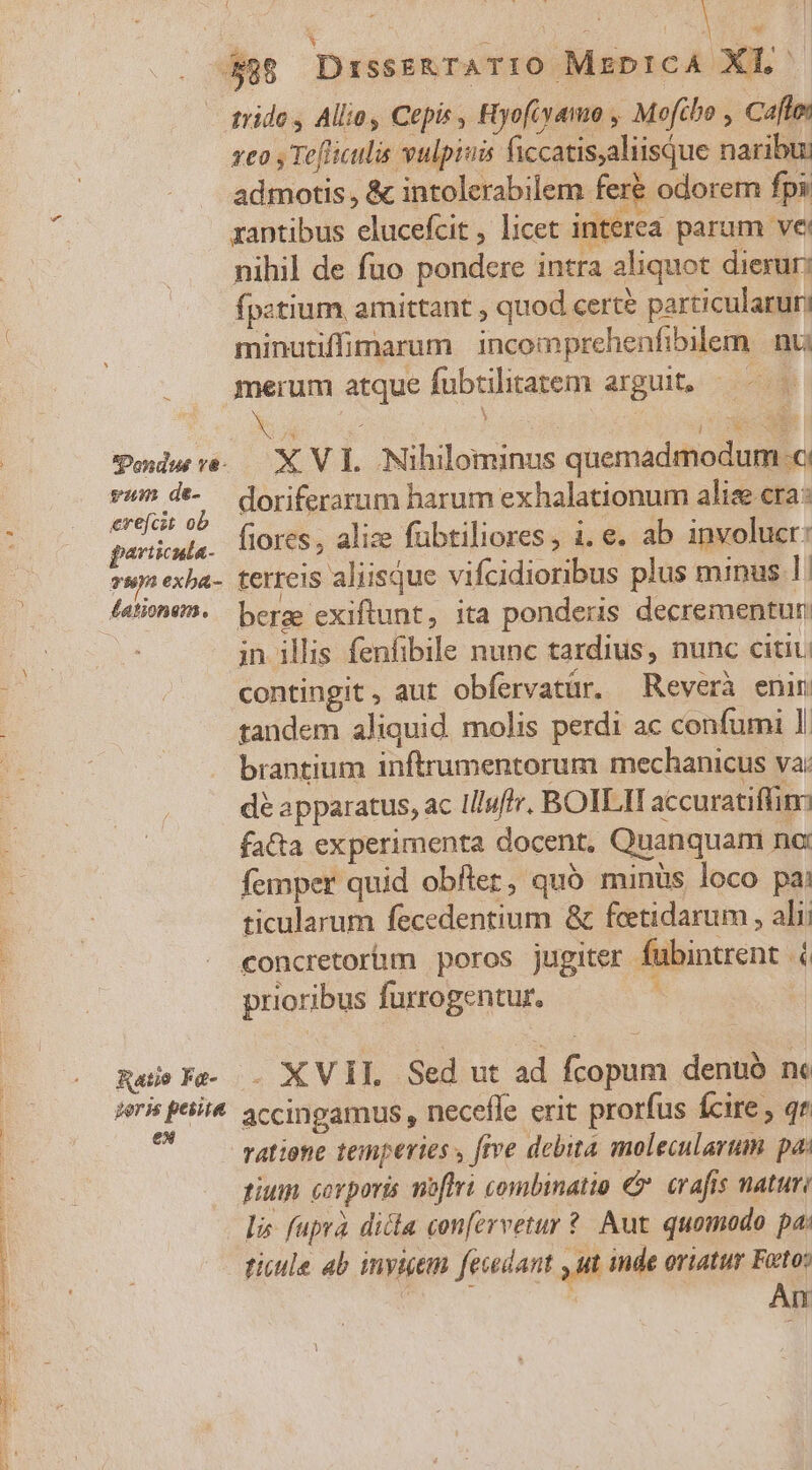 .. 48 Disss&amp;rATIO MrprcA XT. ^ - grido, Alio, Cepis , Ryofiyamo , Mofibo , Cafton veo , Tefliculis vulpiuis ficcatisaliisque naribu: admotis, &amp; intolerabilem fer&amp; odorem fps rantibus elucefcit , licet interea parum ve: nihil de fuo pondere intra aliquot dierur: fpztium amittant , quod cert? particularur; minutiffimarum incomprehenfibilem | nu merum atque fubtilitatem arguit, — SPodwre. — X VI. Nihilominus quemadmodum c vim de- — doriferarum harum exhalationum alise cra: erefcet. ob j : ise : : particula fores, alize fübtiliores, i. e. ab involucr: »wm exba- terreis aliisque vifcidioribus plus minus 1: M in illis fenfibile nunc tardius, nunc citi contingit , aut obfervatür. Reverà enin tandem aliquid. molis perdi ac confumi 1. brantium inftrumentorum mechanicus va: dé apparatus, ac liluftr. BOILIT accuratiffim facta experimenta docent, Quanquam nc femper quid obfter, quó minüs loco pai ticularum fecedentium &amp; fceetidarum , alii concretor&amp;m poros jugiter fubintrent (6 prioribus furrogentur. Rule Fe. . X VIL Sed ut ad fcopum denuó ne ieris ptit. accingamus , necefle erit prorfus fcire , qr ratione temperies y frve debita molecularum pa: pium. corporis noftri combinatio €. crafts natur lis fuprà dica conervetur ?. Aut. quomodo pa: ticule ab inyigem fesedant yu inde oriatur Foto .  Án