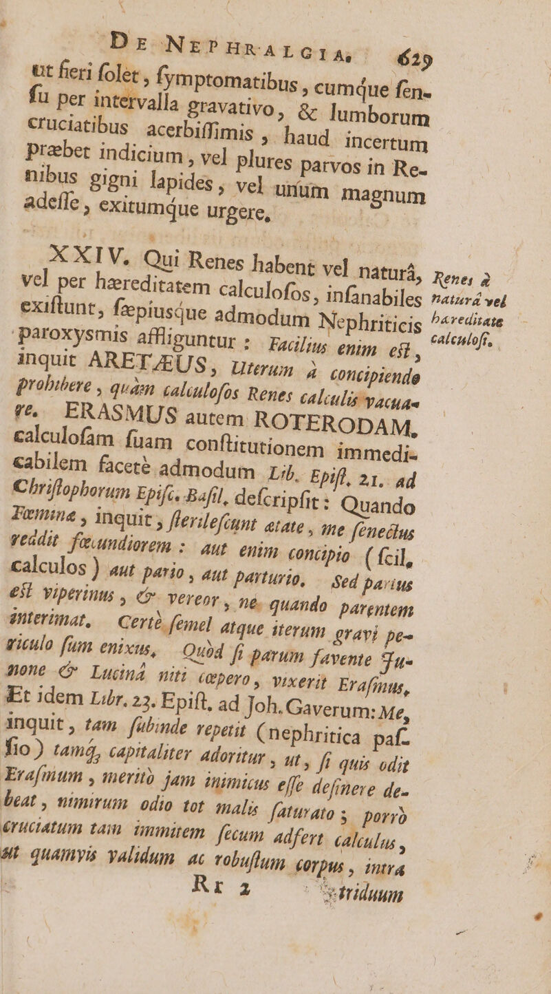 Drs Nt?HEALG l4» — 429 ut feri folet , fym Ptomatibus , cum(ue fen. fu per dntilval gravativo, &amp; lumborum cruciatibus | acerbiffimis ; haud incertum praebet indicium , vel plures parvos in Re. nibus gigni lapides ;. vel unum magnum adefle , exitumque urgere, ih) E * ! ; . , XXIV, Qui Renes habent vel Dátutà, pepe, 2 Vel per hzreditatem calculofos , infanabiles nati vel exiftunt, fzepiusque admodum Nephriticis d paroxysmis afflisuntur ; Eg]; epi, BE 5 inquit ARET. 4EUS, uterun 4 concipiende probibere , quam caluulofos Renes calculis vacuae *&amp;.. ERASMUS autem ROTERODAM, calculofam fuam conflitutionem. immedi- cabilem faceté admodum Lb. Epifl, 21, ad Chriflopborum Epifc, Bafil, defer pfit: Quando Fuenine , inquit , flerdefitnt etate , ane fénectus veadit. faundiorem : aus. egi concapio. ( fcil, calculos ) au p4tio , 4t payturio, — Sed parius €53l Viptrints , (o. verepy e quando: pargntem anterinat, Certé femel 4Ique iterum orayj pe- giculo fum enixus, Quod fi parum favente 3u- mone Ludná miti avpero, vixerit Erafmnus, Et idem Lur, 23. Epift, ad Joh. Gaverum: Me, inquit, tem. fubinde repetit (nephritica paf. Tio) tamó, capitaliter Adoritur : ty fe quis odit Erafmnum y ineritó jam nimius effe defrpere de. beat , nimirum. odio tot. salis faturato s. porro éruciatum tai. ünmitem fecum Adfert calulus ; s: quamvis yalidum. ac vobuflu. €UTpus , intra : [2 uriduum