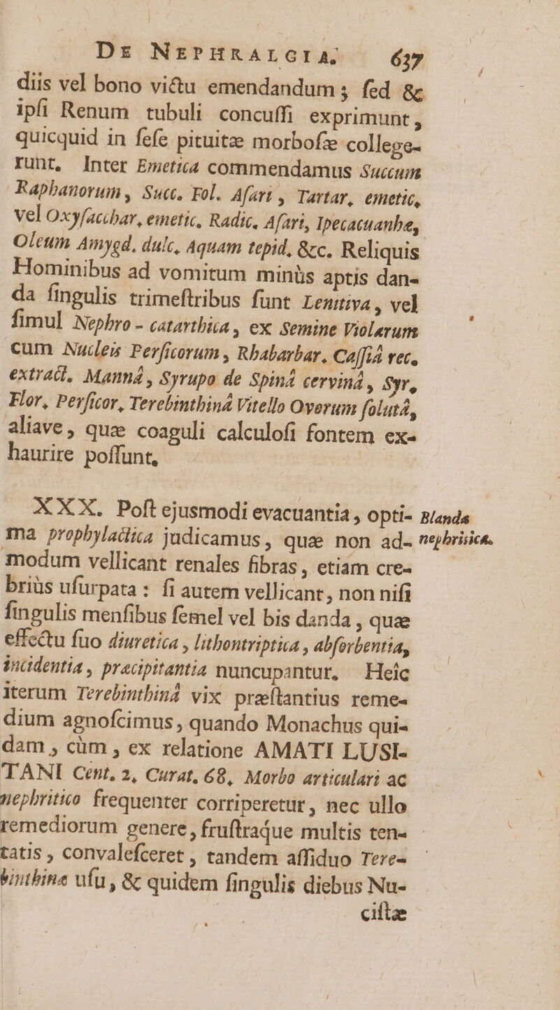 diis vel bono vi&amp;u emendandum; fed &amp;c ipfi Renum tubuli concuffi exprimunt , quicquid in fefe pituitze morbofze college- runt, Inter Emetii commendamus Succum Rapbanorum, Suc. Fol. Afart , Tartar, emetic, vel Oxyfacibar, emetic, Radic. Afart, Ipecactanba, Oleum Amygd, dulc, Aquam tepid, &amp;zc. Reliquis Hominibus ad vomitum minüs aptis dan- da fingulis trimeftribus funt Lenttiva , vel fimul Nepbro - catarthia , ex. semine Violeruns cum Nudes Perficorum , Rbabarbar. Ca[fid vec, extracl, Manna , Syrupo de Spin4 cerviná , Syr, Flor, Perficor, Terebinthiná Vitello Overum folutá, aliave, quz coaguli calculofi fontem [^ haurire poffunt, XXX. Poft ejusmodi evacuantia, Opti- B/anda ma prophylaüiiia judicamus , quae non ad veybrisice. modum vellicant renales fibras , etiam cre- briüs ufurpata : fi autem vellicant, non nifi fingulis menfibus femel vel bis danda , qua effc&amp;u füo diuretica , litbontriptica , abforbentia, Vncidentia , pracipitantia nuncupantur, | Heíc iterum Terebintbind vix. pratantius reme- dium agnofcimus , quando Monachus qui- dam , cüm , ex relatione AMATI LUSI- TANI Cent, 2, Curat, 68, Morbo artitulari ac nephritio. frequenter corriperettr, nec ullo remediorum genere , fruflrajue multis ten- tatis , convalefceret , tandem affiduo Tere- Vanbine ufu , &amp; quidem fingulis diebus x | ciftze