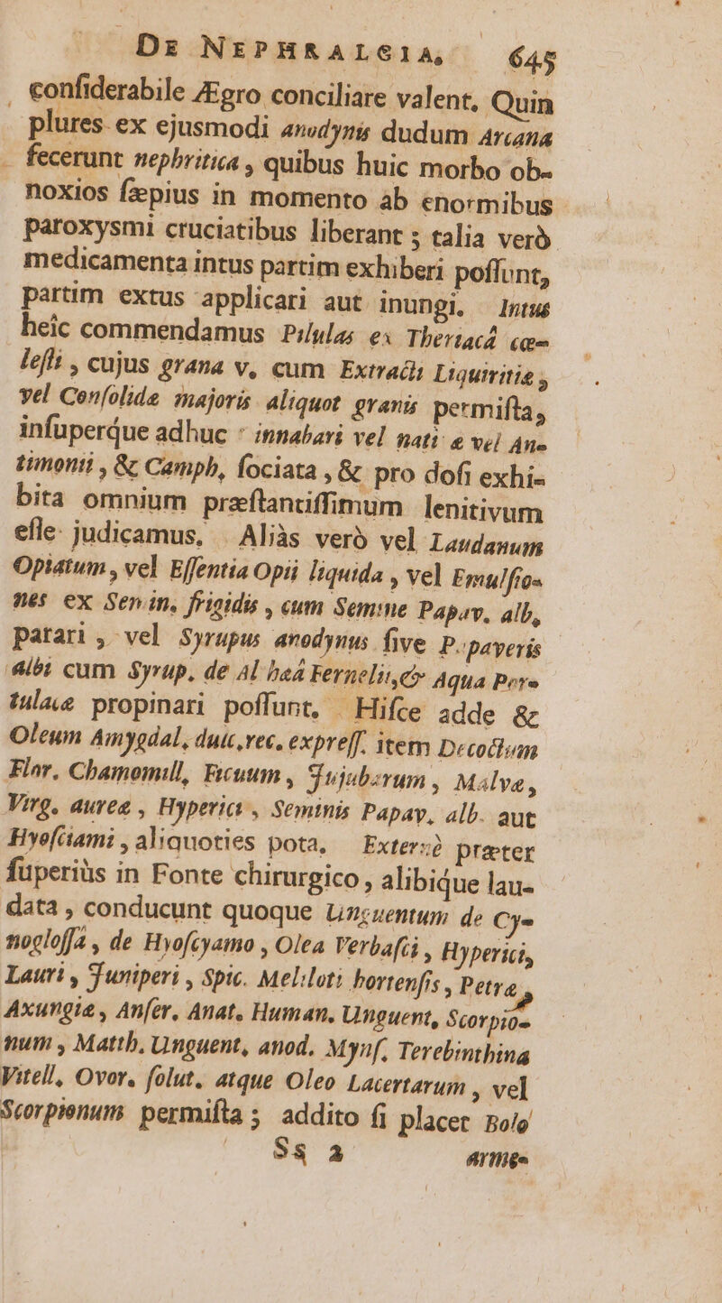 F plures. ex ejusmodi amdyzi dudum Arcana fecerunt nepbritica , quibus huic morbo ob- noXios fzpius in momento àb enormibus paroxysmi cruciatibus liberant ; talia ver medicamenta intus partim exhiberi poffunt, partim extus applicari aut inungi, Intus heic commendamus Pilulas ex Thertacd. (uu lefli , cujus grana v, cum Extradi Liquiritis ; vel Confolide. majoris. Aliquot. granis permifta, Flor, Chamomill, Fecuum , Sujubzrum , Malya, Virg, aurea , Hyperic , Semtnis Papay, alb. aut Hyefüami ,aliquoties pota, — Exterz prater data , conducunt quoque Lizzzentur de Cy. noclofja , de Hyofcyamo , Olea Verbafii , Hyperigi, Lauri , Tuniperi , Spic. Meliloti bortenfis , Petra Axungie , Anfer, Anat, Human, Unguent, Scorpio- num , Mattb, Unguent, anod, Mynf, Terebimthina Vitell, Ovor, folut. atque Oleo Lacertarum , vel Scorpienum: permifta 5. addito (i placer po/o NU Artiige