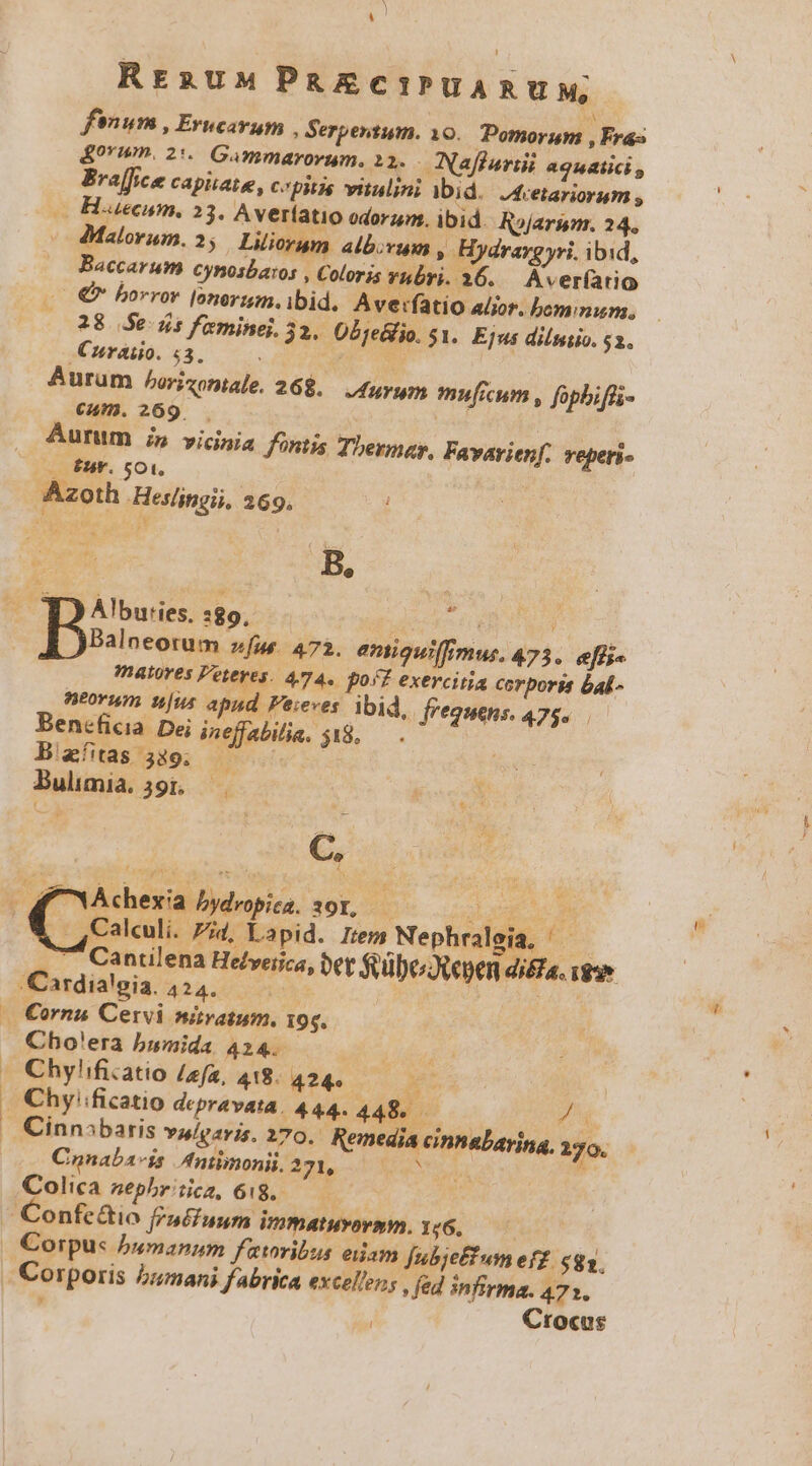 RrauMPaZEcec IPUARUM, finum , Erwcavum , Serpentum. 10. Pomorum , Fras &amp;orim. 2*« Gammarorum, 22. Naffuriii 49u4lici Breffce capiate, cpitis vitulini ibid. J4cetariorum ; — H.uecum, 23. Averíatio odorum. ibid. Rojarim. 24. dMalorum. 2; Liliorum albovum , Hydrargyri. ibid, Baccarum cynosbaros , Coloris Yhbri. 26. Aver(atio €» horror lonerzm. ibid. Averfatio a/ior, bom num, 28 Se. dis feminei, 32. Objellio. $1. Ejus dilstio. 2. .Curaiio. $3. | | Aurum horizontale, 26$, 4uyum muficum , fopbiffi- cam. 269 . | | Aurum ;» vicinia fntis Thermay, Favarienf. reperi« . Éts*. 501. Azoth Hes/ingii, 269. B, - Albuties. :89, idees € à E | a Ceci La. 472. entiguiffimus, 473. efii« inatoves Peteres. 474. pos? exercitia corporis Gal - neorum n|us apnd Feieves. ibid, frequens. 475... Beneficia. Dei ineffabilia. $48, . B'afitas 339. ^ Bulmia 391. ——— : UOCE C Ahexia bydropica, sor, — da os d X ,Caleuli. ZI, Lapid. Irem Nephralgia, ^ — 7 Cantilena Hetveijca, oer $oubeJupen di£a. gv Cardialgia 424. — y id ^ — €ornu Cervi niratum. 195. Cho'era bumida 424. » Chylificatio /efa, 418. 424» E. — Chyficatio depravata. 444. 44M s. V. . Cinnsbaris vulgaris. 270. Remedia cinhabayina, 170. Cnnaba-is Antimonii. 221. 3 Mot à Colica sephriica, 618. — . Confe&amp;io fraffunum immatuvovmm. 1:6. —— |. Corpus bumanum faoribus eiiam Jubje£f um ef£. $83. |. Corporis bumani fabrica excellens fed infirma. 473. í Crocus