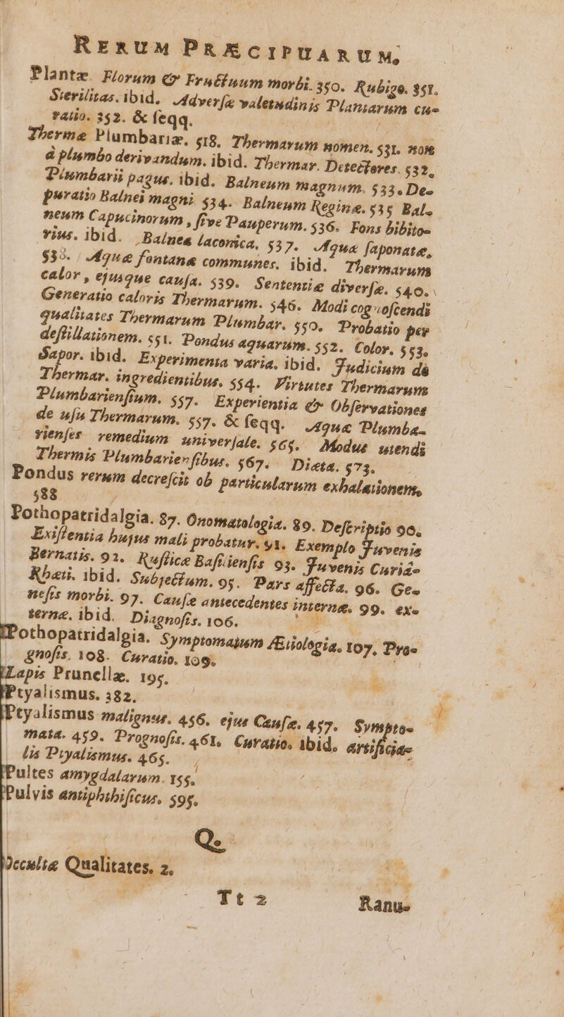 RrE&amp;UM PRAECIPUARUM Plantz. Forum c» Fraéfuum morbi. 350. Rubige. $51. Sierilitas. ibid, ddver[e valetudinis Planzavum cu rali). 352. &amp; feqq. ( Therme Plumbariz, $18. Thevmavum nomen. sat. wore poratio Balnei magni $314. Balneum Regina. $35. Bal., neum Capucinorum , ffe Pauperum. 536. Fons Bibiios vius. ibid. -Baínea laconica, $37. fous faponatee, $35. / Mug fontane communes. ibid. Thermarups Generatio calorjs Thermarum. 546. Modi cog ofcendi qualiiates Thermarnum Piumbar, $50, Probatio pe defiillationem. 55. Pondus aguariy. $52. Color, $53, dapor. ibid... Expevimenia yayia, lbid. Tudicium dé Thermar. ingredienibus, $$4- Pririutes Thermargys Piumbarienfrum. $37. Experientia &amp;* Obfervationes de ufa Thermarum. 557. &amp; feqq. 2o PIumba.. Yienfet / vemedium univerjale. $6$..— Modus. wiendi Thermis P/umbarievfibur. $65, — Dieta. $73. Pondus rerum decrefcit ob particularum exbalaionen, 588 / Pothopatridalgia. $7. Onomaralogia. 89. Deftvibiio 90. Exiffemia bujus malj probatuv, y3, Exemplo Wiveris Bernatis. 91. Ruflice Bafüienfis 93. Vuvenj; Curie Rbaii. ibid. Snubjetfum. 93. Days affeéia. 96. Ge. nefrs morbi. 97. Cau[e emecedentes interna, 99. eX » terze, ibid. Diagnoffs. 106. &amp;nofis, 108. Cuvatio. 109. apis Prunella, 19;, * tyalismus. 382. mata. 459. Prognofrs, A61, Curatio. Ibid, arg; Gd (s Puyalismus, 465. ultes amygdalay;m. rss, ulvis antiphibificur, s9s,