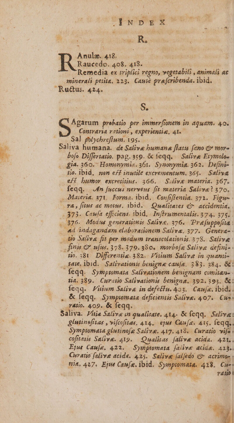 À - Ls I i po R T^ ^ M M. e Y E 1 Ánule. 413. . Rss 408. 418. Àj Remedia ex triplici regno, vegetabili , animáli ac minerali petita. 223. Cau pre[cribenda. ibid. . Ru&amp;us. 424. S o Ágarum prebatio per immer [ionem in. aquam. 4o. J Contraria vationi , experientie, 41. Sal golychreflum. 195. Saliva humana. de Salive bumana flatu [ano t» mor» bofo Differtatio. pag. 359. &amp; feqq. — Salive Etymolos . ; i4. 360.- Homenymia. 361. Synonymia. 362. Defini- ijo. ibid, nen eX£ inutile excrementum. 365. Saliva eff bDumor excretitius. 366. — Sulive materia. 367. Íeqq. | dm fuccus nerveus fft materia Saliva? 370. . Maieria, 371, Forma. ibid. .Confrfleniia. 371. Figu- —. T4, fitus ac morts. ibid. — Qualitates €. accidentia, . 373. Caufa efficiens. ibid, | InfIyumentalis. 374. 375. . ..376. Modus generauonis Salivie. 376. Préfuppofia | . «d indagandam elabovaionem Salive. 377. Genera- - do Salive fat per modum transcolationis. 378. Salive fiis &amp; ufus. 378.379.380. morbofa Salive defini- dio. 381 Diffwente.382. iuum Salive in quani- iate, ibid. Saltvationis benigne cau[e. 583. 384. &amp; feqq. Symptomata Salivationem benignam comitan- ta. 389. Curailo Salivationis benigna. 392. 595. &amp;: feqq. iium Salive in defetlu. 423. Canfe. ibid.. . &amp;feqq. Sympimata deficientis Salive. 407. Cus: . .fAtiv. 409. &amp; feqq. d 5aliva. Zitia Saliv« in qualitate, 414- &amp; feqq... Salivee: glutinofitas , vifcofitas, 414. ejus Can[a. 41s. feqq.. Symptomata glutino[g Salva. 417. 419. Curatio vifa: cofitaiis Salive. 419. Qualitas [Alive acida. 421. Ejw Cau[z, 422. Sympimata. falive acide. 413». Curatio (alive acide. 425. Salive (alfedo &amp;? acrimo - tA, 417. Eje Caufa. ibid. Sympiomata. 42$. Cue. 4T EE aM