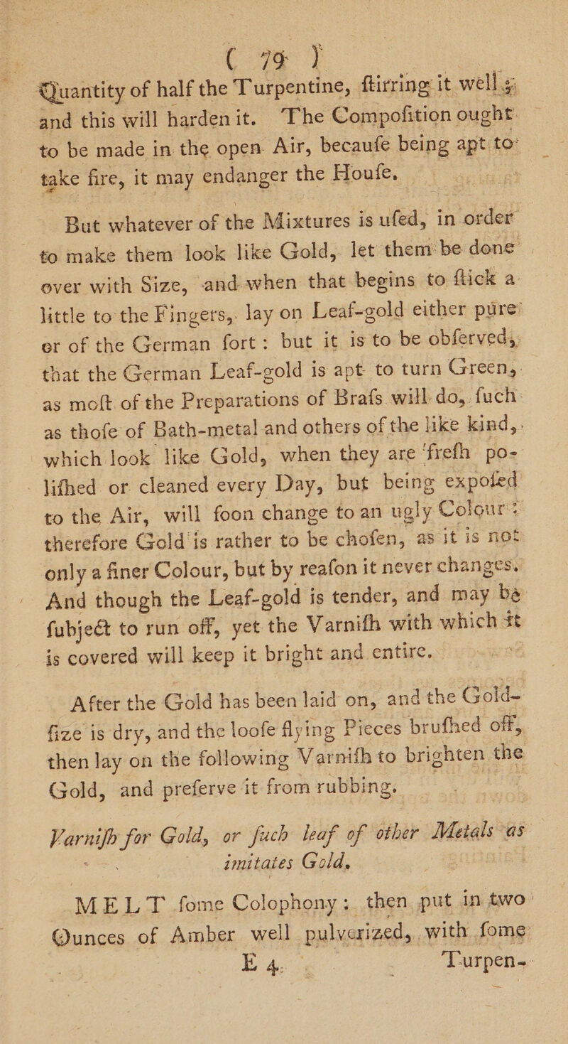| Cae } Qjuantity of half the Turpentine, ftirring: it well s: and this will hardenit. “The Compofition ought. to be made in the open Air, becaufe being apt to: take fire, it may endanger the Houfe. , But whatever of the Mixtures is ufed, in order to make them look like Gold,. let them: be done’ ever with Size, and when that begins to flick a: little to the Fingers,. lay on Leaf-gold either pure’ er of the German fort: but it is to be obferved,, that the German Leaf-gold is apt to turn Green, as moft of the Preparations of Brafs will do, fuch: as thofe of Bath-metal and others of the like kind, . which look like Gold, when they are ‘frefh po- lifhed or cleaned every Day, but being expoted to the Air, will foon change to an ugly Colour? therefore Gold‘is rather to be chofen, as it is not only a finer Colour, but by reafon it never changes, And though the Leaf-gold is tender, and may be fubjeét to run off, yet the Varnifh with which st is covered will keep it bright and entire. After the Gold has been laid on, and the Gold- fize is dry, and the loofe flying Pieces brufhed off, then lay on the following Varnifh to brighten the Gold, and preferve it from rubbing, ! Varnifh for Gold, or fuch leaf of other Metals as haa imitates Gald, 8 MELT .fome Colophony :. then put in two: @unces of Amber well pulverized, with fome pa ae _ Turpen-
