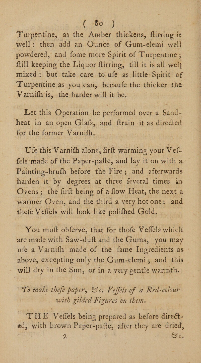 ( 80 ) Turpentine, as the Amber thickens, ftirsing it well: then add an Ounce of Gum-elemi well _ powdered, and fome more Spirit of Turpentine ; ftill keeping the Liquor ftirring, till it is all wel} mixed: but take care to ufe as little Spirit of Turpentine as you can, becaufe the thicker the Varnifh is, the harder will it be. Let this Operation. be performed over a Sand- heat in an open Glafs, and ftrain it as directed for the former Varnifh.. _ Ufe this Varnifh alone, firft warming your Vel- fels made of the Paper-pafte, and lay it on with a Painting-brufh before the Fire; and afterwards harden it by degrees at three feveral times in Ovens; the firft being of a flow Heat, the next a warmer Oven, and the third a very hotone: and thefe Veflels will look like polifhed Gold, You muft obferve, that for thofe Veffels which are made with Saw-duft and the Gums, you may ufe a Varnifh made of the fame Ingredients as. above, excepting only the Gum-elemi; and this will dry in the Sun, or in a very gentle warmth. Lo make thefe paper, Fc. Veffels of a Red-colour with gilded Figures on them. THE Velflels being prepared as before direét- ed, with brown Paper-pafte, after they are dried,