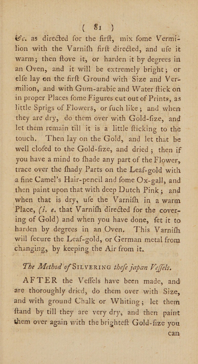 (or 4 vc. as dire&amp;ted for the firft, mix fome Vermi- lion with the Varnifh firft dire@ted, and ufe it warm; then ftove it, or harden it by degrees in an Oven, and it will be extremely bright; or elfe lay on the firft Ground with Size and Ver- milion, and with Gum-arabic and Water ftick on in proper Places fome Figures cut out of Prints, as little Sprigs of Flowers, or fuch like; and when they are dry, do them over with Gold-fize, and let them remain til] it is a little {ticking to the touch, ‘Then lay on the Gold, and let that be well clofed to the Gold-fize, and dried ; then if you have a mind to fhade any part of the Flower, trace over the fhady Parts on the Leaf-gold with a fine Camel’s Hair-pencil and fome Ox-gall, and then paint upon that with deep Dutch Pink; and when that is dry, ufe the Varnifh in a warm ‘Place, (i, ¢. that Varnifh directed for the cover- ing of Gold) and when you have done, fet it to harden by degrees in an Oven, This Varnifh will fecure the Leaf-gold, or German metal from changing, by keeping the Air from it. The Method of SILVERING thefe japan Veffels. — AFTER the Veffels have been made, and are thoroughly dried, do them over with Size, and with ground Chalk or Whiting; let them {tand by till they are very dry, and then paint hem over again with the brighteft Gold-fize you Can