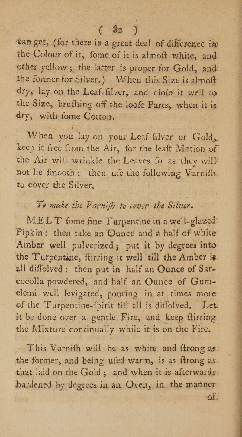 cH y tam get, (for there is a great deal of difference inp other yellow ;. the latter is proper for Gold, and: the former for Silver.) When this Size is almoft dry, lay.on the Leaf-filver, and clofe’ it well to the Size, brufhing off the loofe Parts, when it is. dry, with ser Ueneeans When \you ie on your Leaf-filver or Gold,. the Air will wrinkle the Leaves fo as they will hot lie fmooth: then ufe the following Varnifl. to cover the Silver. . Te make the Varnifh to cover the Silver. MELT fome fine Turpentine in a well-glazed Amber well pulverized; put it by degrees into. the Turpentine, ftirring it well till the Amber ts. cocolla powdered, and half an Ounce of Gum- the Mixture continually while it is on the Fire. .  go P i ‘ , are a ee ee — si Se ae “= ee eae