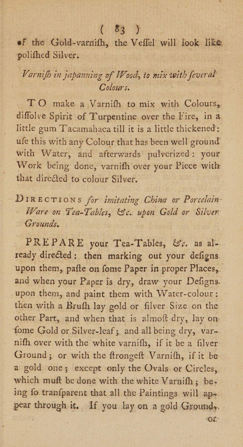 on. ee Bee | ef the Gold-varnifh, the Veflel will look like: polifhed Silver. Varnifh in japanning of Wood, to mix with paiva | Colours. TO make a Varnifth to mix with Colours,. diffolve Spirit of Turpentine over the Fire, in a. ‘Tittle gum Tacamahaca till it is a little thickened’: ufe this with any Colour that has been well ground with Water, and afterwards pulverized: your Work being done, varnifh over your Piece with that direGed to colour Silver. -~DIREcTIONS for imitating China or Porcelain-~ Ware on Tea-Tables, ec. “pen Gold or Silver Grounds. Pe PARE your Tea-Tables, &’c, as al- ready directed: then marking out your defigns upon them, pafte on fome Paper in proper Places, and when your Paper is dry, draw your Defigns. upon them, and paint them with Water-colour: then with a Bruth lay gold or filver Size on the other Part, and when that is almoft dry, lay on: ~fome Gold or Silver-leaf ;, and all being dry, var-. nifh. over with the white varnifh, if it be a filver- Ground; or with the ftrongeft Varnith, if it be- a gold one; except only the Ovals or Circles, which muft be done with the white Varnifh; be- ing fo tranfparent that all the Paintings will ape. pear through it, If you lay on a gold Grounds.