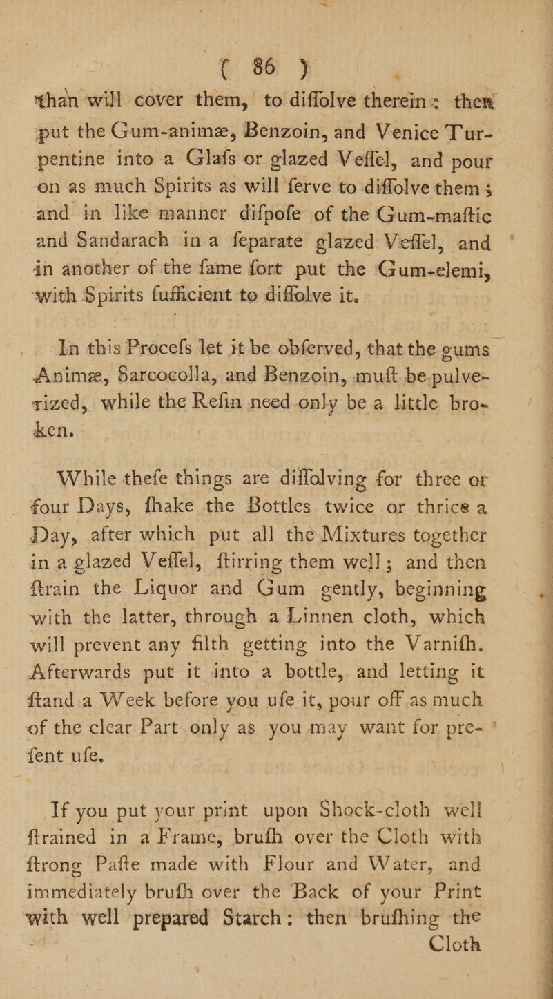 than will cover them, to diffolve therein: ther put the Gum-anime, Benzoin, and Venice Tur- pentine into a Glafs or glazed Veffel, and pour on as much Spirits as will ferve to diffolve them ; and in like manner difpofe of the Gum-maftic and Sandarach ina feparate glazed: Veffel, and ' 4n another of the fame fort put the Gum-elemi, swith Spirits fufficient te diffolve it. In this Procefs let it be obferved, that the gums Anime, Sarcocolla, and Benzoin, au be. cit rized, while the Refin need only be a little bro- ken. While thefe things are diffolving for three or _ four Days, fhake the Bottles. twice or thrice a Day, after which put all the Mixtures together in a glazed Veflel, ftirring them well; and then ftrain the Liquor and Gum gently, beginning p with the latter, through a Linnen cloth, which will prevent any filth getting into the Varnith. Afterwards put it into a bottle, and letting it ftand a Week before you ufe it, pour off as much of the clear Part only as you may want for pre- ’ fent ufe. | If you put your print upon Shock-cloth well {trained in a Frame, brufh over the Cloth with ftrone Pafte made with Flour and Water, and fare enely brufh over the Back of your Print with well prepared Starch: then brufhing the Cloth