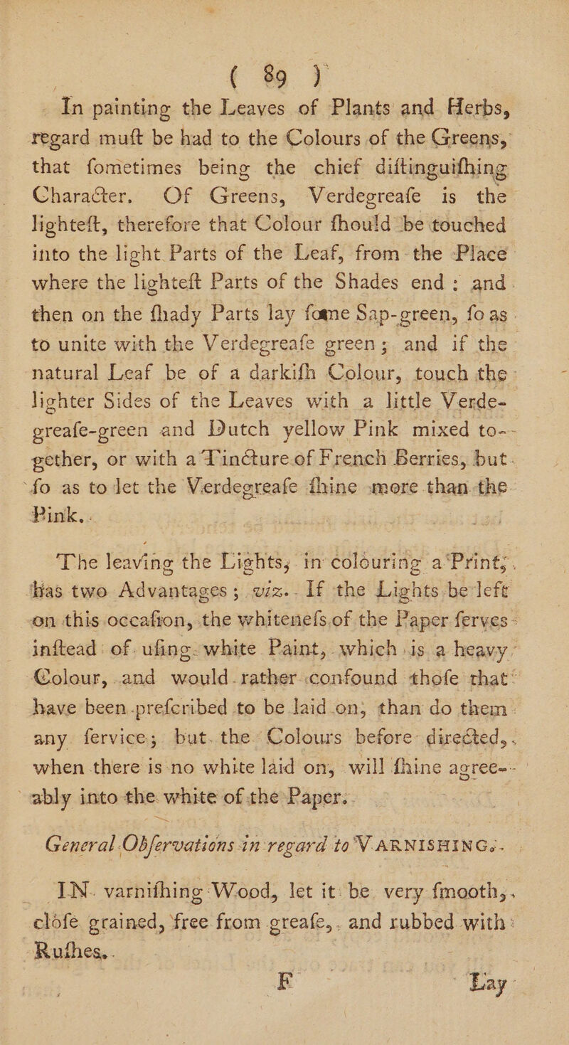 ( % ) In painting the Leaves of Plants and Herbs, regard muft be had to the Colours of the Greens, that fometimes being the chief diftinguifhing Character. Of Greens, Verdegreafe is the lighteft, therefore that Colour fhould be touched into the light Parts of the Leaf, from the Place where the lighteft Parts of the Shades end; and. then on the fhady Parts lay fame Sap-green, foas to unite with the Verdegreafe green; and if the natural Leaf be of a darkifh Colour, touch the: lighter Sides of the Leaves with a little Verde- greafe-green and Dutch yellow Pink mixed to-- gether, or with a Tinture.of French Berries, but. ‘fo as to let the Verdegreafe fhine .»more than. the. Pink, . he leaving the Lights; in colouring a ‘Pring; . Has two Adasiats ges; wiz.-1f the Lights be left on this occafion, the whitenefs,of the Paper ferves - inftead: of .ufing- white Paint, which -is a heavy Colour, and would-rather confound thofe that® have been.-prefcribed to be laid.on, than do them: any fervice; but. the Colours before directed, . when there is-no white laid on, will fhine agree-- ably into the: white of the Paper. General. Chas in-regard to V ARNISHING.. _ IN. varnithing Wood, let it: be very fmooth,. clofe grained, free from greafe,. and rubbed. with: ~Ruthes,. | | See Lay: