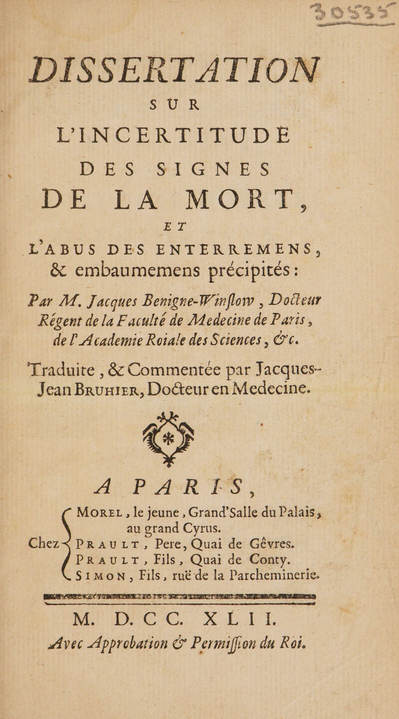 SUR L'INCERTITUDE DES'SIGNES DE LA MORT, ET L'ABUS DES ENTERREMENS, &amp; embaumemens précipités : Par M. J acques Benigne-Winflow , Doiteur Régent de la Faculté de Medecine de Paris, de _Academie Roiale des Sciences, ©c. Traduite , &amp; Commentée par Jacques- J can nent Doéteuren Medecine. A PAR FS , MOREL , le jeune, Grndsallé du Palais, au grand Cyrus. Chez&lt; PRAULT, Pere, Quai de Gêvres. PRAULT, Fils, Quai de Conty. Simon, Fils, ruë de la Parcheminerie.