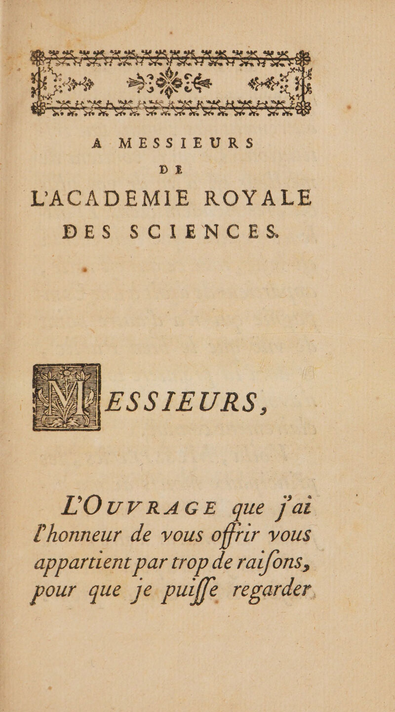 # É sise Léa pére : SRE ARTE A MESSIEURS 35 DE LACADEMIE ROYALE DES SCIENCES. {ll RUNTE PAR VO ESSIEURS, L'OUVRAGE que J'ai l'honneur de vous offrir vous appartient par trop de raifons, pour que Je puiffe regarde