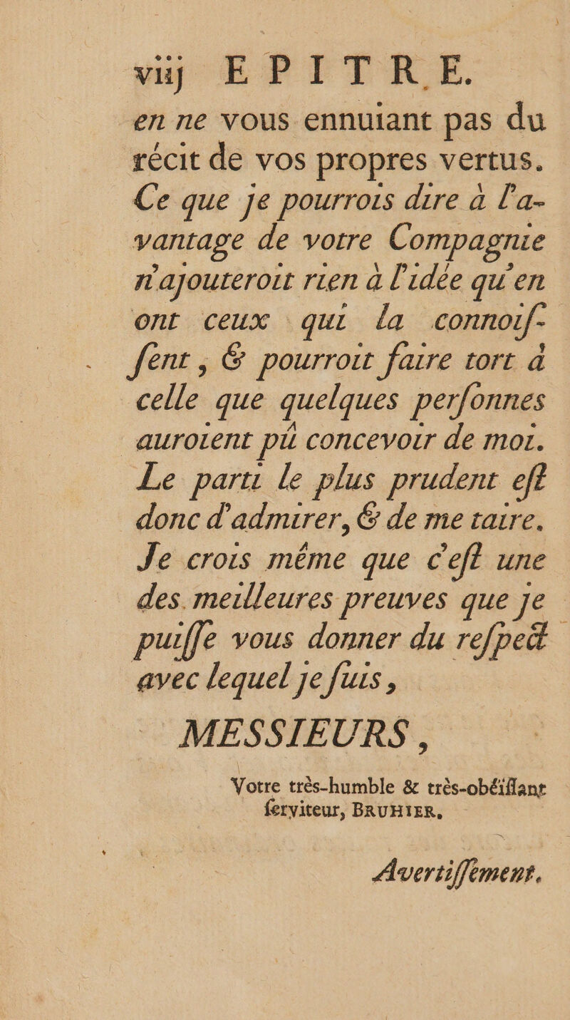 vi) EPITRE. en ne Vous ennuiant pas du récit de vos propres vertus. Ce que Je pourrois dire à la- vantage de votre Compagnie rajourerort rien à l'idée qu'en ont ceux qui la connotf- fent , &amp; pourroit faire tort à celle que quelques perfonnes _auroient pi concevoir de mor. Le part: le plus prudent ef donc d'admirer, &amp; de me taire. Je crois même que C’eft une des. merlleures preuves que je puiffe vous donner du refpe&amp; avec lequel Je fus, MESSIEURS , Yôre très-humble &amp; très-obéiflanr ferviteur, BRUHIER, Avertiffement.