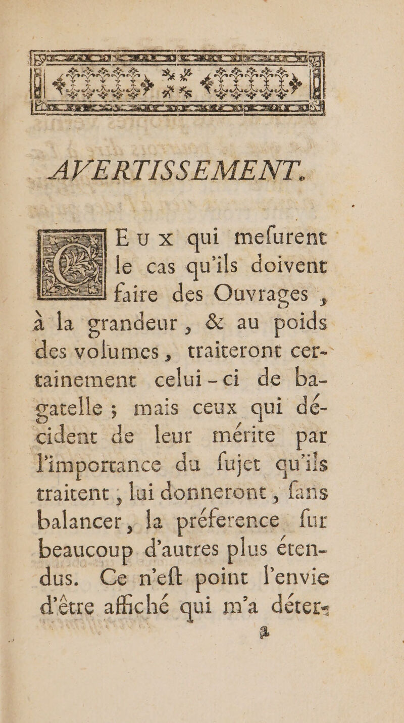 rave ls ii | CSS RE À À dérran ) ES E u x qui mefurent NO) le cas qu'ils doivent ESS faire des Ouvrages , à la grandeur, &amp; au poids des volumes, traiteront cer- tainement celui-ci de ba- gatelle ; mais ceux qui dé- cident de leur mérite par l'importance du fujet qu'ils traitent , lui donneront, fans Dates la préference {ur beaucoup d’autres plus éten- dus. Ce n’eft point l'envie d'être afiché qui m'a déter- À