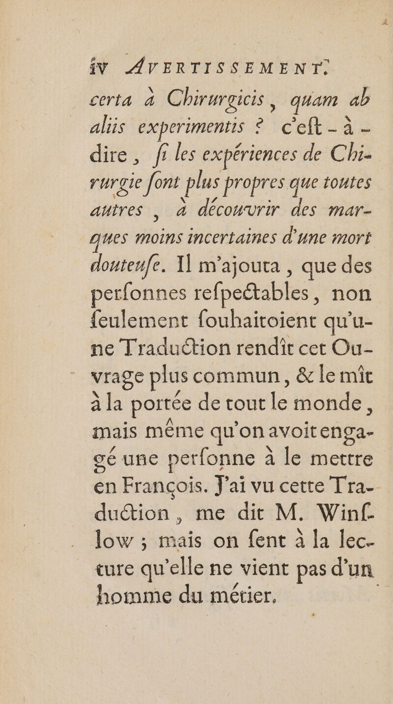 ceria 4 Chirurgicis , quan ab aliis EXPETUMENES : a c'eft - à- dire, fi les expériences de Chi- rurgie font plus propres que toutes autres , à découvrir des mar- ques moins incertaines d'une mort douteufe. I] m’ajouta , que des perfonnes refpeétables, non {eulement fouhaitoient qu'u- ne Traduction rendît cet Ou- vrage plus commun, &amp; le mît à la portée de tout lé monde, mais même qu’on avoitenga- gé uñe perfonne à à le mettre en François. J'ai vu cette Tra-_ duétion , me dit M. Win£ low ; mais on fent à la lec- ture qu’elle ne vient pas d'un homme du métier. ;