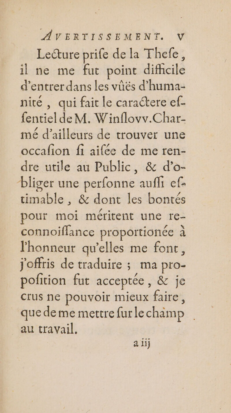 Lecture prife de la Thefe, il ne me fut point difcile d'entrer dans les vûés d’huma- nité , qui fait le caractere ef- fentiel de M. Winflovv.Char- mé d’ailleurs de trouver une occafion fi aifée de me ren- dre utile au Public, & d’o- bliger une perfonne aufh ef- timable , & dont les bontés pour moi méritent une re- connoiflance proportionée à honneur qu’elles me font, j'offris de traduire ; ma pro- pofition fut acceptée, & je crus he pouvoir mieux faire, que deme mettre fur le champ au travail. a 1j