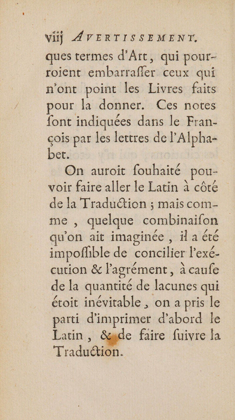 ques termes d'Art, qui pour- roient embarrafler ceux qui n'ont point les Livres faits pour la donner. Ces notes font indiquées dans le Fran- çois par les lettres de ’Alpha- be. On auroit fouhaité pou- voir faire aller le Latin à côre de la Traduction ; mais com me , quelque combinaifon qu ie ait imaginée , la été. impofhible de concilier lexé- cution &amp; l'agrément, à caufe de la quantité de lacunes qui étoit inévitable , on a pris le parti d'imprimer d’abord Île Latin e faire fuivre la nt 4