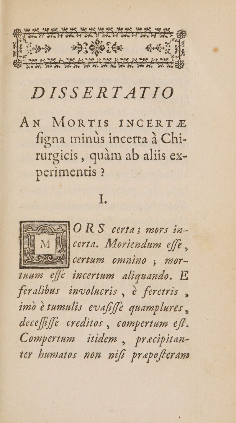 PSP PS PES PASS SDS æ ar pen s jetée A ee DISSERTAFFO AN MoORTIS INCERTÆ figna minûs incerta à Chi- . ° \ OS rurgicis, quâm ab aliis ex- perimentis ? | Le SSIORS certa; mors 1#- Al certa. Moriendum effe , ME | certum omuino ; mor- tuum eÙfe incertum aliquando. E feralibus involucris , è feretris , imo è tumulis evafiffe quamplures, deceffife creditos , compertum eff. Compertum itidem , pracipitan- ter humatos non nifi prepoffcram A: