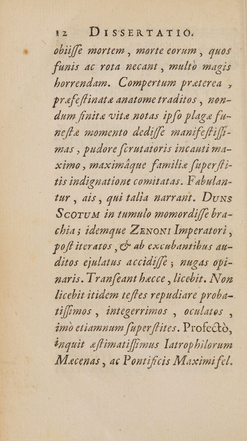 obiiffé mortem, morte eorum, quos funis ac rota necant, multo magis borrendam. Compertum praterea , prafeffinate anatometraditos, nen- du finite vite notas ip{o plage fu- vefla momento dediffe manifeffiffr- mas , pudore férutatoris incauti ma- ximo, maximaque familie fiper ffi- tis indignatione comitatas. Fabulas- tur , ais, qui talia marrant. Duxs S'coruM in tumnlo momordiffe bra- chia ; idemque ZENoN1 Timperatori, poft iveraros ,© ab excubantibus an- ditos ejnlaius accidiffe ; nugas opi- paris. Tranfeant hacce, licebit. Non licebit itidem teffes repudiare proba- tifimos , integerrimos | oculates , imo eriamnum [uperflites. Profe®b, énpquit aflimatiféimus latrophilorum Macenas, ac Pontifcis Maximifel,