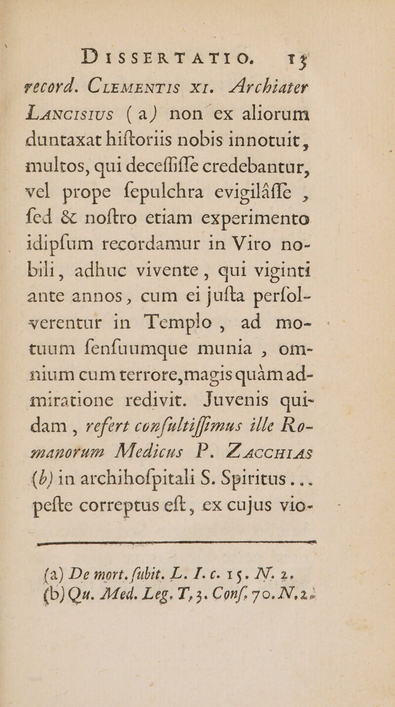 record. CLEMENTIS x1. Archiater Laxcisius (a) non ex aliorum duntaxat hiftoriis nobis innotuit, multos, qui deceflifle credebantur, vel prope fepulchra evigilâfle , fed & noftro etiam experimento idipfum recordamur in Viro no- bi, adhuc vivente, qui viginti ante annos, cum ei jufta perfol- verentur in Templo, ad mo- tuum fenfuumque munia , om- nium cum terrore,magis quäm ad- miratione redivit. Juvenis qui- dam , refert confultiffimus ille Ro- manorum Medicus P. Z'accurAs {b) in archihofpitali S. Spiritus pefte correptus eft, ex cujus vio- (a) De mort. fubit. L. I. c. 15. N. 2, (b)Qv. Med. Leg, T,3. Conf, 70.N,22