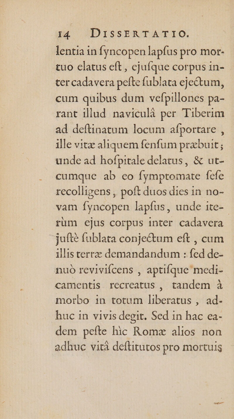 lentia in fyncopen lapfus pro mor- tuo elatus eft, ejufque corpus in- ter cadavera pefte fublata ejeétum, cum quibus dum vefpillones pa- rant illud naviculà per Tiberim ad deftinatum locum afportare , ille vitæ aliquem fenfum præbuit ; unde ad hofpitale delatus, &amp; ut- cumque ab eo fymptromate fefe recolligens, poft duos dies in no- vam fyncopen lapfus, unde ite- rum ejus corpus inter cadavera “juftè fublata conjeétum eft , cum 1llis terræ demandandum : fed de- nuù revivifcens , aptifque medi- camentis recreatus , tandem à motbo in totum liberatus , ad- huc in vivis degit. Sed in hac ea- dem pefte hic Romæ alios non adhuc vita deftitutos pro mortuis