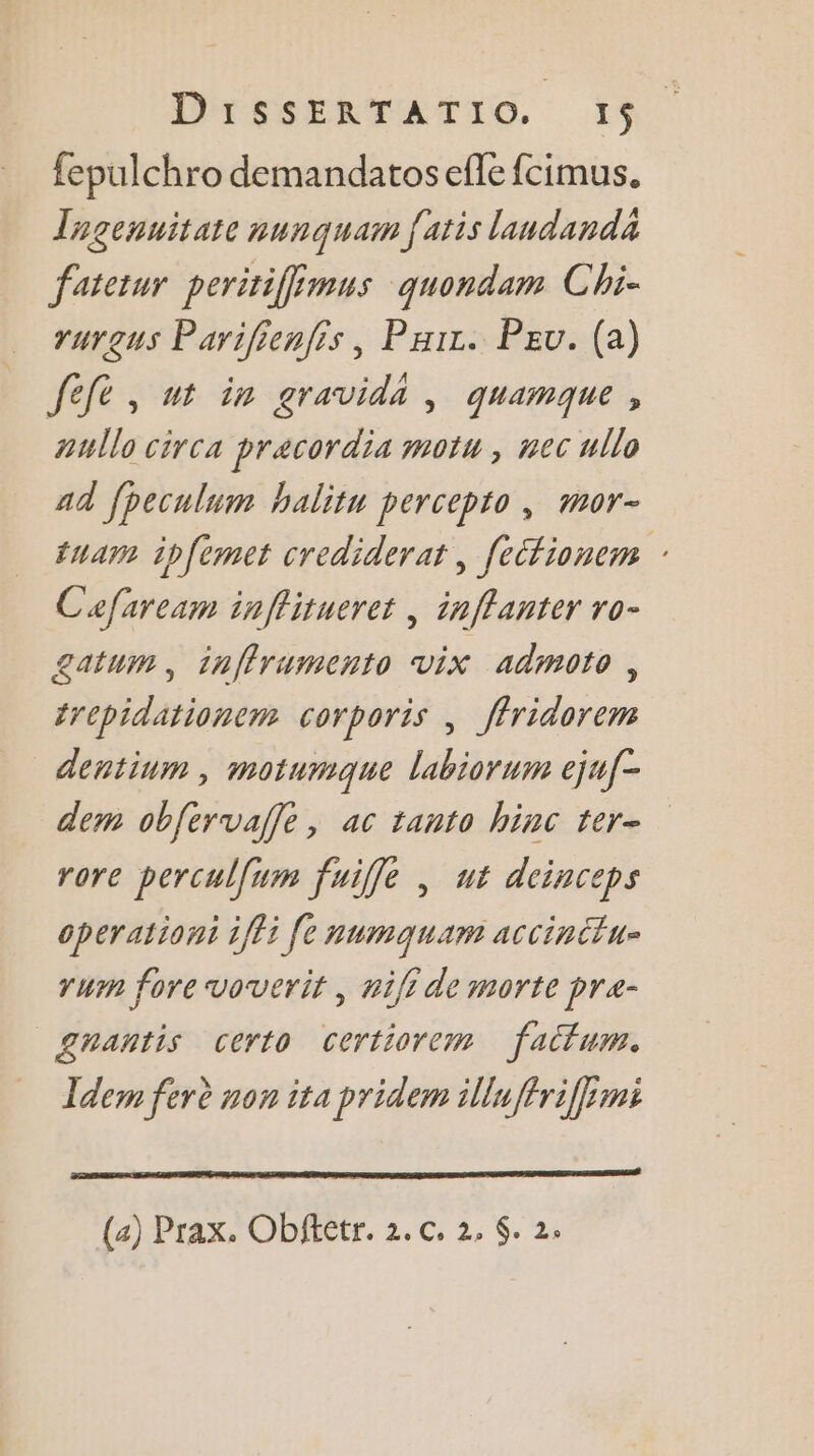 DPESERTATTO, IN. fepulchro demandatosefle fcimus. Tagenuitate nunquam faris landanda fatetur peritiffimus quondam Chi- rurgus Parifienfis, Pair. Peu. (a) Jefè , ut in gravida , quamque, aullo circa pracordia mot, nec ullo ad fpeculum halitn percepto, mor- tua ipfèmet crediderat , [etfionem : Cafaream inffitueret , inffanter ro- £atum , inffrumento vix admoto , trepidationem corporis | ffridorem dentium , motumque labiorum ejuf- dem obfervaffe, ac tanto hinc ter- rore perculfum fuiffe , ut dcinceps operationt 1fti fe numquam accinttu- run fore voverit , ni[i de morte pra- “gnantis certo certiorem fatfum. Idem ferè non ita pridem illuffriffmi (2) Prax. Obffetr. 2. c. 2, $. 2.