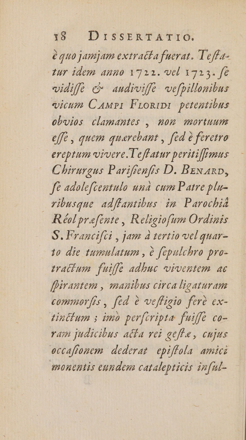 è quo jamjam extracfa fuerat. T'effa- ur idem anno 1722. vel 17213. fe vidifle &amp; audiviffe vefpillonibus vicum Camp: FLorinr petentious obvios clamantes , non mortuum effe, quem quarebant , [éd è feretro _ereptum vivere.Teffatur peritiffmus Chirurgus Parifienfis D. BEexarD, fe adolefientulo una cum Patre plu- _ribusque adffantibus in Parochia R éol prefente, Religiofum Ordinis S.Francifci, jam à tertio vel quar- to die tumulatum, è fepulchro pro- trallum fuille adhuc viventem ac Pirantem , manibus circa ligaturam commorfis, [ed è veffigio ferè ex- tinCtum ; imo perftripta fuiffe co- rain judicibus alfa rei geffa, cujus occafionem dederar epiffola amici moncntis cundem catalepticis inful-